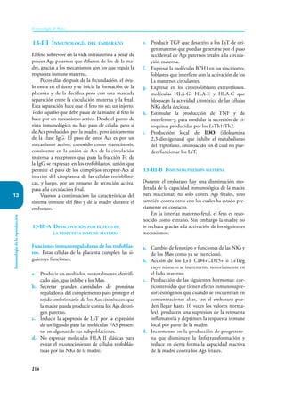 214
Inmunología de Rojas
Inmunología
de
la
reproducción
13
13-III Inmunología del embarazo
El feto sobrevive en la vida intrauterina a pesar de
poseer Ags paternos que difieren de los de la ma-
dre, gracias a los mecanismos con los que regula la
respuesta inmune materna.
Pocos días después de la fecundación, el óvu-
lo entra en el útero y se inicia la formación de la
placenta y de la decidua pero con una marcada
separación entre la circulación materna y la fetal.
Esta separación hace que el feto no sea un injerto.
Todo aquello que debe pasar de la madre al feto lo
hace por un mecanismo activo. Desde el punto de
vista inmunológico no hay paso de células pero si
de Acs producidos por la madre, pero únicamente
de la clase IgG. El paso de estos Acs es por un
mecanismo activo, conocido como transcistosis,
consistente en la unión de Acs de la circulación
materna a receptores que para la fracción Fc de
la IgG se expresan en los trofoblastos, unión que
permite el paso de los complejos receptor-Acs al
interior del citoplasma de las células trofoblásti-
cas, y luego, por un proceso de secreción activa,
pasa a la circulación fetal.
Veamos a continuación las características del
sistema inmune del feto y de la madre durante el
embarazo.
13-III-A Desactivación por el feto de
la respuesta inmune materna
Funciones inmunoreguladoras de los trofoblas-
tos. Estas células de la placenta cumplen las si-
guientes funciones:
a. Producir un mediador, no totalmente identifi-
cado aún, que inhibe a los Møs.
b. Secretar grandes cantidades de proteínas
reguladoras del complemento para proteger el
tejido embrionario de los Acs citotóxicos que
la madre pueda producir contra los Ags de ori-
gen paterno.
c. Inducir la apoptosis de LsT por la expresión
de un ligando para las moléculas FAS presen-
tes en algunas de sus subpoblaciones.
d. No expresar moléculas HLA II clásicas para
evitar el reconocimiento de células trofoblás-
ticas por las NKs de la madre.
e. Producir TGF que desactiva a los LsT de ori-
gen materno que puedan generarse por el paso
accidental de Ags paternos fetales a la circula-
ción materna.
f. Expresar la moléculas B7H1 en los sincitiotro-
foblastos que interfiere con la activación de los
Ls maternos circulantes.
g. Expresar en los citotrofoblasto extravellosos.
moléculas HLA-G, HLA-E y HLA-C que
bloquean la actividad citotóxica de las células
NKs de la decidua.
h. Estimular la producción de TNF y de
interferon-γ, para modular la secreción de ci-
toquinas producidas por los LsTh1/Th2.
i. Producción local de IDO (idoleamina
2,3-dioxigenasa) que inhibe el metabolismo
del triptófano, aminoácido sin el cual no pue-
den funcionar los LsT.
13-III-B Inmunosupresión materna
Durante el embarazo hay una disminución mo-
derada de la capacidad inmunológica de la madre
para reaccionar, no solo contra Ags fetales, sino
también contra otros con los cuales ha estado pre-
viamente en contacto.
En la interfaz materno-fetal, el feto es reco-
nocido como extraño. Sin embargo la madre no
lo rechaza gracias a la activación de los siguientes
mecanismos:
a. Cambio de fenotipo y funciones de las NKs y
de los Møs como ya se mencionó.
b. Acción de los LsT CD4+CD25+ o LsTreg
cuyo número se incrementa notoriamente en
el lado materno.
c. Producción de las siguientes hormonas: cor-
ticosteroides que tienen efecto inmunosupre-
sor; estrógenos que cuando se encuentran en
concentraciones altas, (en el embarazo pue-
den llegar hasta 10 veces los valores norma-
les), producen una supresión de la respuesta
inflamatoria y deprimen la respuesta inmune
local por parte de la madre.
d. Incremento en la producción de progestero-
na que disminuye la linfotransformación y
reduce en cierta forma la capacidad reactiva
de la madre contra los Ags fetales.
 