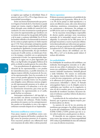 218
Inmunología de Rojas
Inmunología
de
la
reproducción
13
sa orgánica que explique la infertilidad. Hasta el
presente solo en el 2% a 3% se logra detectar una
anormalidad inmunológica.
Existe una barrera hematotesticular que previe-
ne el ingreso al testículo de Ls. Esta barrera se puede
romper por trauma, orquitis o ligadura del epidí-
dimo efectuada como medida de control de la fe-
cundación. En estas circunstancias se puede generar
Acs contra los espermatozoides que interfieren con
su tránsito de éstos por las vías genitales del hombre
o de la mujer y ocasionar infertilidad. En el 3% de
los hombres infértiles se ha demostrado la existencia
de Acs contra su propio esperma en títulos mayores
que el 1/32. Estos anticuerpos antiesperma pueden
afectar las etapas de pre y posfertilización del proce-
so reproductivo. Igualmente, la mujer puede formar
Acs contra los espermatozoides, Acs que interfieren
su paso por el cuello uterino, su tránsito por el úte-
ro o las trompas o interferir con su aproximación
y penetración al óvulo. Los espermatozoides depo-
sitados en la vagina son en parte fagocitados por
Møs, y sus Ags llevados a los ganglios linfáticos de la
pelvis, en donde se pueden generar Acs contra ellos.
Con procedimientos de aglutinación o inmo-
vilización de los espermatozoides o con pruebas
de inmunofluorescencia, es posible demostrar, en
algunas mujeres infértiles, la presencia de Acs con-
tra los espermatozoides. Estos Acs secretados en el
moco cervical, pueden aglutinar los espermatozoi-
des e impedir su entrada al útero. Los Acs pueden
estar dirigidos contra diferentes sistemas antigéni-
cos del espermatozoide presentes en la cabeza, en
la región ecuatorial, o la subnuclear, o en la cola.
La inseminación intrauterina, para evitar que los
Acs aglutinen los espermatozoides en el cuello,
puede facilitar un embarazo.
Anticuerpos antilaminina-1, del tipo IgG, es-
tán asociados con abortos recurrentes durante el
primer trimestre del embarazo. Óvulos lavados,
procedentes de mujeres con Acs antiespermatozoi-
des, pueden ser fecundados in vitro y dar origen a
embarazos normales después de ser implantados.
Reacciones anafilácticas contra el semen
Unas pocas mujeres se sensibilizan contra com-
ponentes del esperma del hombre y producen Acs
IgE contra las proteínas presentes en el esperma.
Estas reacciones producen una inflamación local
con sensaciones de ardor, dolor y edema poscoital.
Aborto espontáneo
El aborto recurrente espontáneo es la pérdida de dos
o más productos de la gestación. Afecta de un 2%
a un 3% de las parejas en edad reproductiva y se
asocia con diferentes causas, tales como alteraciones
endocrinas, anatómicas, cromosómicas, metabóli-
cas, autoinmunes y aloinmunes. Sin embargo, en
un 60% de los casos no se logra identificar la causa.
En las reacciones inmunológicas responsables
de abortos pueden participar tanto mecanismos
anormales de la inmunidad natural como de la
adquirida. La activación de las NKs parece ser el
principal mecanismo y ocurre en procesos inflama-
torios desencadenados por infecciones por gramne-
gativos, en las que se generan Acs antifosfolipídicos,
activadores de LsT o del sistema del complemento.
El contacto directo del trofoblasto con los
Møs, DCs y LsT en la decidua puede inducir el
rechazo del embrión.
Acs antifosfolípidos
Los fosfolípidos de membrana del trofoblasto, son
moléculas electronegativas esenciales en la adhe-
rencia de esta célula al endometrio. Los más co-
munes son cardiolipina, fosfatidil serina, fosfatidil
inositol, fosfatidil etanolamina, fosfatidil glicerol
y ácido fosfatídico. Por razones no esclarecidas
aún, algunas mujeres desarrollan Acs contra uno
o varios de estos componentes, con lo que se afec-
ta la adherencia de la placenta, lo que trae como
consecuencia infertilidad o aborto. El llamado
anticoagulante lúpico es un Ac dirigido contra la
cardiolipina que interfiere con la coagulación in
vitro, de ahí su nombre, pero in vivo promueve el
desarrollo de trombosis vasculares, frecuentes du-
rante el embarazo y produce infartos de placenta e
induce al aborto.
La producción de Acs antinucleares, tipo anti-
histiona, que se generan en algunas mujeres, pue-
de desencadenar un aborto.
La ausencia de una de las tres proteínas de
membrana que protegen a las células normales de
la acción del complemento, DAF (CD55), MCP
(CD40, CD46) y CD59, permite que éste se ac-
tive sobre la placenta y pueda generar un aborto.
El desarrollo de una respuesta inmune ma-
terna contra Ags menores de histocompatibilidad
(HY) reduce la probabilidad de éxito del embarazo
y ser causa de abortos recurrentes.
 