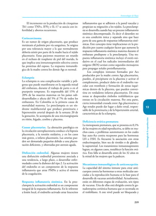 219
Inmunología de Rojas
13
Inmunología
de
la
reproducción
El incremento en la producción de citoquinas
Th1 como TNFα, IFNγ e IL-17 se asocia con in-
fertilidad y abortos recurrentes.
Coriocarcinoma
Es un tumor de origen placentario, que produce
metástasis al pulmón por vía sanguínea. Se origina
por una tolerancia mayor a la que normalmente
debería existir por parte de la madre hacia el tejido
placentario. Estas pacientes muestran un retardo
en el rechazo de trasplante de piel del marido, lo
que implica una inmunosupresión selectiva contra
las proteínas del esposo. La respuesta inmunoló-
gica de la madre contra los demás Ags es normal.
Eclampsia
La eclampsia es una complicación variable y peli-
grosa que puede manifestarse en la segunda mitad
del embarazo, durante el trabajo de parto o en el
puerperio temprano. Es responsable del 15% al
20% de las muertes maternas en los países sub-
desarrollados y afecta del 5% al 7% de todos los
embarazos. En Colombia es la primera causa de
mortalidad materna. Lo preeclampsia es un sín-
drome multifactorial que produce proteinuria e
hipertensión arterial después de la semana 20 de
la gestación. Se acompaña de una microangiopatía
en riñón, hígado, cerebro y placenta.
Causas placentarias. La alteración patológica en
la circulación uteroplacentaria conduce a la hipoxia
placentaria, a la tensión oxidativa, y en los casos
más graves, a infarto placentario. Las arterias pue-
den ser demasiado pequeñas debido a una placen-
tación deficiente, y obstruidas por aterosis aguda.
Disfunción endotelial. Algunas mujeres tienen
una disfunción endotelial preexistente asociada a
una tendencia, a largo plazo, a desarrollar enfer-
medades como la diabetes del tipo 2. La activación
del endotelio es un componente de la respuesta
inflamatoria que atrae PMNs y activa el sistema
de la coagulación.
Respuesta inflamatoria sistémica. En la pree-
clampsia la activación endotelial es un componente
integral de la respuesta inflamatoria. En lo referente
a lesión local, el endotelio activado atrae leucocitos
inflamatorios que se adhieren a la pared vascular y
propician su migración a los tejidos. La preeclamp-
sia se desarrolla cuando hay un proceso inflamatorio
sistémico descompensado. Es decir el desorden no
es una condición única y separada sino que hace
parte de una gama de respuestas inflamatorias sisté-
micas. Este concepto tiene implicaciones en la pre-
dicción por cuanto cualquier factor que aumente la
respuesta inflamatoria sistémica materna durante el
embarazo predispone a la preeclampsia. Una res-
puesta inflamatoria sistémica incluye el estrés oxi-
dativo en el cual los radicales intermediarios del
oxígeno (ROS) actúan como segundos mensajeros
para propagar señales proinflamatorias.
Los complejos inmunes formados por Acs
producidos por la madre contra Ags placentarios,
pueden, al precipitarse en la placenta y activar el
complemento, producir daño en el endotelio vas-
cular con trombosis y formación de zonas isqué-
micas dentro de la placenta, que pueden conver-
tirse en verdaderos infartos placentarios. De estas
zonas se desprenden émbolos trofoblásticos que
entran en la circulación materna. Por otra parte,
cierta inmunidad cruzada entre Ags placentarios y
Ags renales puede dar lugar a daño renal, respon-
sable de la proteinuria y de la hipertensión arterial,
características de la eclampsia.
Deficiencia ovárica prematura
La menopausia prematura, que se presenta en 0,1%
de las mujeres en edad reproductiva, se debe en mu-
chos casos, a problemas autoinmunes en los cuales
hay auto-Acs contra receptores para las hormonas
LH o FSH. Es frecuente la asociación con otras
endocrinopatías, bien sea de tiroides o de glándu-
la suprarrenal. Los tratamientos inmunosupresores
logran, en algunos casos, restablecer la función ová-
rica. Esta falla se desarrolla antes de los 32 años en
la mitad de las mujeres que la padecen.
Mecanismos inmunológicos de anticoncepción
La capacidad del sistema inmune para crear anti-
cuerpos contra las hormonas u otras moléculas aso-
ciadas a la reproducción humana es la base para el
desarrollo de vacunas antinfertilidad. Actualmente,
están en diferentes etapas de evaluación, seis tipos
de vacunas. Una de ellas está dirigida contra la go-
nadotropina coriónica humana que es secretada en
el trofoblasto. A este nivel puede ser bloqueada y
 