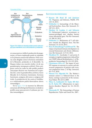 220
Inmunología de Rojas
Inmunología
de
la
reproducción
13
en consecuencia se inhibe la producción de proges-
terona y el huevo implantado puede ser expulsado
en las primeras semanas del embarazo. Otras vacu-
nas están dirigidas contra la hormona estimulante
de la liberación, producida en el diencéfalo. Su
bloqueo induce una reacción similar a la de una
gonadotropina menopausia artificial. Otros antí-
genos contra los cuales ha sido posible producir
anticuerpos efectivos son: hormonas de la repro-
ducción, como la gonadotrofina coriónica, factor
liberador de la hormona luteinizante, hormona
luteinizante, antígenos del semen y antígenos del
óvulo. La producción de Acs contra el trofoblas-
to o trofoectodermo podría desencadenar aborto
inmunológico.
En la figura 13-4 se muestran las diferentes
estructuras del árbol genital femenino en donde es
posible actuar para prevenir el embarazo por me-
dios inmunológicos.
Lecturas recomendadas
*** Kaurtis AP, Read JS and Jamieson
DJ. Pregnancy and Infection, NEJM, 370:
2211-8, 2014.
*** Erlebacher A. Immunology of the Mater-
nal-Fetal interface. Annu. Rev. Immunol. 31:
387-411, 2013.
** Shechter R, London A and Schwartz
M. Orchestrated leukocyte recruitment to
immune-privileged sites: absolute barriers
versus educational gates. Nat Rev Immunol,
13: 206-18, 2013.
*** Erlebacher A. Mechanisms of T cell toler-
ance towards the allogeneic fetus. Nat Rev
Immunol. 13: 23-33, 2013.
*** Renz H, Brandtzaeg P and Hornef M. The
impact of perinatal immune development on
mucosal homeostasis and chronic inflamma-
tion. Rev Immunol, 12: 9-23, 2012.
** Menkhois TE. Interleukin 11 and activin A
synergise to regulate progesterone induced but
not CAMP-induced decidualization. J. of Re-
productive Immunology 84: 124-132, 2010.
** Christianser OB et al. The impact of anti-
HY response on autcome in current and sub-
secuente pregnancies of patients with recur-
rent pregnancies losses. J of Rep. Immunol.
85: 9-14, 2010.
** Hanson LA, Silperdal SA. The Mother´s
immune system is a balanced threat to the
foetus, turning to protection of the neonate.
Acta Pediatr. 98: 221-8, 2009.
** Weiss G, Goldsmith LT, Taylor RN Bel-
let D, Taylor HS. Inflammation in repro-
ductive disorders. Reprod. Sci. 16: 216-29,
2009.
*** Manyonda IT. The Immunology of human
Reproduction. Taylor and Francis Inc. 2007.
Figura 13-4. Sitios en donde pueden actuar anticuer-
pos que interfieren con la fecundación y anidación.
Acs
Inhibidores de
la fertilización
Acs
Aglutinantes de
espermatozoides
Acs
Neutralizadores
de la CG
Oviducto
Ovario
Mucosa
uterina
Mucosa
vaginal
Endocérvix
Ectocérvix
 