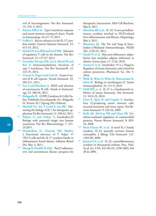 236
Inmunología de Rojas
Citoquinas
14
trol of microorganisms. Nat Rev Immunol,
13: 270- 9, 2013.
** Fuertes MB et al. Type I interferón response
and innate immune sensing of cáncer. Trends
in Immunology, 34: 67-73, 2013.
*** Gaffen S. Recent advances in the IL-17 cyto-
kine family. Current Opinion Immunol. 23:
613-19, 2012.
*** Hsieh CS, Lee HM and Lio CWJ. Selection
of regulatory T cells in the thymus. Nat Rev
Immunol. 12: 157-67, 2012.
*** González-Navajas JM, Lee J, David M and
Raz E. Immunomodulatory functions of
type I interferons, Nat Rev Immuno9l, 12:
125-35, 2012.
** Cerutti A, Puga I and Cols M. Innate Con-
trol of B cell reponse. Trends Immunol. 32:
202-211, 2011.
*** Liu Z and Davdson A. BAFF and selection
of autorreactive B cells. Trends in Immunol-
ogy, 32: 388-94, 2011.
*** Ibelgaufts H. COPE Cytokines & Cells On-
line. Pathfinder Encyclopaedia. En : Ibelgaufts
H, Versión 26.7 (Spring 2011 Edition).
** Mackall CL, Fry T J and G ress RE. Har-
nessing the biology of IL-7 for therapeutic ap-
plication Na Rev Irnmunol, 11: 330-42, 2011.
** Palmer G aod Gobay C. lnterleukin-33
Biology with potential insigts into human
treatments. Nat Rev Rheumatology, 7: 321-
29,2011.
*** Hunderfean G, Neurath MF, Mudter
J. Functional relevance of T helper 17
(Th17) cells and the IL-17 cytokine family in
inflammatory bowel disease. Inflamm Bowel
Dis. Mar. 4, 2011.
*** Zhang N, PanHF, Ye DQ. The22 inflamma-
tory and autoimmune disease: prospects for
therapeutic intervention. Mol Cell Biochem.
Mar 8, 2011.
** Moschen AR et al. IL-32: A new proinflam-
matory cytokine involved in HCH-related
liver inflamamation and fibrosis. Hepatology,
Mar 4, 2011.
** Bluestone JA. The Yin and Yang of Inter-
leukin-2-Mediated Immunotherapy. NEJM
365: 2129-32, 2011,
*** Ouchi N et al. Sfrp anti-inflamatory adipo-
kinine that modulate adipose disfuntion in
obesity. Science June 17, 1126, 2010.
** Azuma Y et al. Interleukin 19 is a Negative
Regulator of innate Immunity and critical for
colonic protection. Pharmacol. Sci. Dic 9,
2010.
*** Wolk K, Witte E, Witte K, Warszawska K,
Sabat R. Biology in interleuquin-22. Semin
Immunophathol. 16: 151-9, 2010.
*** Nold MF, et al. IL-37 is a fundamental in-
hibitor of innate Immunity. Nat Immunol.
11: 1014-22, 2010.
** Viver E, Spits H and Cupido T. Interleu-
kine 22-producing innate immune cells:
mucosal immunity and tissue repear. Nat Re-
views Immunol. 9: 229-34, 2009.
** Kolls JK, McCray PB and Chan YR. Cy-
tokine-mediated regulation of antimicrobial
proteins. Nature Review Immunol. 8: 829-
34, 2008.
*** Brett Cherry W, et al. A novel IL-1 family
cytokine, IL-33, potently activates human
eosinophils. J Allergy Clin Immunol. 121:
1483-90, 2008.
** Joosten LA, et al. IL-32, a proinfla­
mmatory
cytokine in rheumatoid arthritis. Proc. Natl.
Accd. Sci. USA. Vol 103 (9), 3298-3003, Feb
28 de 2006.
 