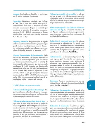 239
Inmunología de Rojas
Tolerancia.
-
Regulación
de
la
respuesta
inmune
-
Memoria
inmunológica
15
Anergia. Es el stadío en el cual los Ls son incapa-
ces de iniciar respuestas funcionales.
Supresión. Mecanismo mediado por LsTreg,
CD4+ CD25+ que son células toleragénicas,
indispensables para evitar el desarrollo de enfer-
medades autoinmunes. Logran su cometido por
medio de la secreción de citoquinas inmunosu-
presoras (IL-10 y TGF-β) y por contacto directo
célula-célula, en el cual participan las moléculas
CTLA-4 y el TGF-β.
Hígado y tolerancia. La participación de hígado
en la inducción de tolerancia a los Ags que le llegan
por la porta es muy importante, como lo demues-
tra los buenos resultados que se logran con el tras-
plante de hígado. Se estudia en la sección 12-IV.
Control farmacológico de la tolerancia. Cada
vez se está acudiendo con mayor frecuencia al
empleo de inmunoreguladores para el control
de afecciones autoinmunes, como el factor β de
trasformación del crecimiento que incrementa la
producción de IL-10, citoquina que disminuye la
expresión de moléculas del MHC en la membra-
na de los Møs. Otra molécula importante en este
aspecto, es la CTLA-4 que excluye las moléculas
coestimuladoras CD86 y CD80 de la membrana
de las DCs. La rampamicina inhibe el ciclo de re-
producción celular y conduce a la anergia.
15-I-C Otros tipos de tolerancia
Tolerancia inducida por dosis bajas de Ags. Ex-
perimentalmente se ha observdo que se puede ge-
nerar tolerancia a determinado Ag por la inyección
repetida de pequeñas dosis del mismo.
Tolerancia inducida por dosis altas de Ags. La
aplicación de dosis muy altas de un Ag puede in-
ducir una parálisis inmunológica, que es una for-
ma de tolerancia. Este fenómeno se presenta en la
neumonía neumocócica, en la cual hay una rápida
proliferación del neumococo que libera una gran
cantidad de Ags que paralizan el sistema inmune y
permiten el desarrollo de la enfermedad.
Tolerancia reversible e irreversible. La toleran-
cia que se inicia en la vida intrauterina contra los
Ags propios suele ser permanente, mientras que la
tolerancia inducida después del nacimiento es por
lo general transitoria o reversible.
Inducción terapéutica con fármacos o con mo-
dificación del Ag. La aplicación simultánea de
un Ag con medicamentos inmunosupresores in-
duce tolerancia porque suprime o disminuye la
acción de LsT ayudadores.
Inducción de tolerancia por Acs. En algunas
circunstancias la aplicación de Acs puede crear
tolerancia. El control de la anemia hemolítica del
recién nacido, por la aplicación de Acs específicos
contra el Rh(D) representa una aplicación clínica
de inducción de tolerancia. Ver 48-II-A.
Tolerancia oral. Es la que tiene lugar contra Ags
que ingresan por vía oral. Es importante para
evitar reacciones inmunes contra antígenos de
alimentos y de organismos comensales. Esta se
genera por acción de las DCs de los acúmulos lin-
foides del anillo de Waldeger que capturan estos
antígenos y los trasportan a los ganglios linfáticos
del cuello en donde inducen la generación de Ls-
Treg que migran a la lámina propia de la mucosa
oral y del intestino.
Embarazo. Puede ser considerado como una ma-
nifestación de tolerancia inmunológica inducida
por el feto. Ver capítulo 13.
Tolerancia a Ags tumorales. Se desarrolla si los
Ags tumorales no son suficientemente inmunogéni-
cos, o si las células malignas desarrollan mecanismos
de evasión como producción de citoquinas supreso-
ras. Si hay ausencia de moléculas HLA-I el tumor es
ignorado por el sistema inmune y crece libremente.
Inducción de tolerancia. Es difícil de lograr,
pero hay avances alentadores encaminados a lograr
mejores resultados con los trasplantes de órganos.
Un avance práctico importante, aunque de desa-
rrollo empírico, ha salvado muchas vidas de bebés
hijos de madres RhD negativas a las que se hacían
 