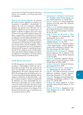 243
Inmunología de Rojas
Tolerancia.
-
Regulación
de
la
respuesta
inmune
-
Memoria
inmunológica
15
san una mucosa o la piel. Este tipo de memoria es
estática, no se actualiza y es la misma para todos
los individuos.
Memoria del sistema adquirido. La memoria
del sistema inmune adquirido se actualiza con-
tinuamente, es expandible y “personalizada”. Se
adquiere día a día con la respuesta a diferentes
patógeno, que generan tanto LsB como LsT de
memoria. Algunos de estos Ls permanecen en el
ganglio en donde se originan, pero otros viajan
a buscar el sitio por donde ingresó el Ag que dio
lugar a su generación, y permanecen en ese lugar
en espera del eventual reingreso del Ag para iniciar
de inmediato una respuesta contra él. Los que per-
manecen, en los ganglios se multiplican lenta pero
constantemente por periodos de tiempo largos o
aun durante toda la vida del hospedero. Su fun-
ción no es la de producir Acs sino la de guardar la
información del “programa” requerido para la pro-
ducción de Acs, programa que es activado rápida-
mente para atacar cualquier patógeno que ingrese
por segunda vez al hospedero. Los Ls de memoria
están “permanentemente en estado de alerta”.
15-IV Ritmo circadiano
El 10% del genoma está sometido a un control
circadiano o “reloj biológico central” que está in-
fluenciado por señales de luz que entran por los
ojos y son trasmitidos a neuronas del tracto reti-
nohipotalámico del núcleo supraquiasmático del
SNC. De este lugar parten los impulsos que a tra-
vés del eje hipotálamo-hipófisis-glándula adrenal,
regulan la producción de glucocorticoides y que
por el sistema simpático, inducen la producción
de adrenalina. En varias enfermedades hay ma-
nifestaciones relacionadas con el ciclo circadiano
como en la artritis reumatoide. Afección en la que
se presenta exacerbación del dolor y de la rigidez
de la musculatura articular de las falanges en las
primeras horas del día y que se correlaciona con
un incremento de IL-6 y TNF.
Lecturas recomendadas
** Scheiermann C, Kunisaki Y and Grenette
PS. Circadian control of the immune sys-
tem. Nat Rev Immunol, 13: 190-98, 2013.
*** Mauri C and Bosma A. Immune Regulatory
Function of B Cells. Annu. Rev. Immunol.
30-221-44, 2012.
*** Hadis U, et al. Intestinal tolerance requires
gut homing and expansion of FoxP3 regula-
tory T cells in the lamina preppie. Immunity
34: 237-46, 2011.
** Meda F, Folcin M, Baccarelli A, Selmi
C. The epigenetics of autoimmunity. Cell
Mol Immunol. Jan 31, 2011.
** Mathis D and Benoist C. Levees of immu-
nological tolerance. 11: 3-6, 2010.
** Kahn DA, Baltimore D. Pregnancy induces
a fetal antigen-specific maternal regulatory
response that contribuites to tolerance. Proc.
Nat. Acad. Science 107: 9299, 2010.
** Gabrielovich DI and Nagaraj S. Myeloid-
derived suppressor cells as regulators of the
immune system . Nature Reviews Immunol
9: 162-74, 2009.
** Hattori N. Expression, regulation and bio-
logical actions of growth hormone (GH),
Growth Horm. IGF Res. (2009)
** Goshen I, Yirmiya R. Frontiers in Neuroen-
docrinology 30: 30-45, 2009.
*** Norman Cousins Lecture / Brain, Behav-
ior, and Immunity 23: 149-158, (2009)
*** Fish EN. The X-files in immunity: sex-based
differences predispose immune responses.
Nature Rev. Immunol. 8: 737-44, 2008.
** Tracey KJ. Physiology and inmunology of the
cholinergic antiinflamatory pathway. J. Clin.
Invest. 117: 289-96, 2007.
*** Sterberg EN. Neural regulation of innate
immunity. Nature Reviews Immun. 6: 318-
28, 2006.
** Jiong H and Chess L. Regulation of Im-
mune Responses by T Cells. NEJM. 354:
1166-76, 2006.
 