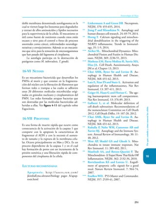 16
251
Inmunología de Rojas
Por
qué,
cuándo
y
cómo
mueren
las
célula
doble membrana denominada autofagosoma en la
cual se vierten luego los lisosomas para degradarlos
y extraer de ellos aminoácidos y lípidos necesarios
para la supervivencia de la célula. El mecanismo es
útil como fuente de nutrientes cuando estos están
escasos y sirve para el control o freno de procesos
anormales como cáncer, enfermedades neurodege-
nerativas y envejecimiento. Además es un mecanis-
mo que sirve para la remoción de microorganismos
que han pasado del fagosoma al citoplasma.
La autofagia participa en la destrucción de
patógenos como M. tuberculosis, T. gondii.
16-VI Netosis
Es un mecanismo bactericida que desarrollan los
PMNs al morir y que consiste en la fragmenta-
ción del núcleo con la liberación de filamentos que
forman redes o trampas a las cuales se adhieren
unas 20 diferentes moléculas microbicidas origi-
nadas en gránulos nucleares y citoplasmáticos del
PMN. Las redes formadas atrapan bacterias que
son destruidas por las moléculas bactericidas ad-
heridas a ellas. Ver figura 4-11 del capítulo sobre
Fagocitosis.
16-VII Piroptosis
Es una forma de muerte rápida que ocurre como
consecuencia de la activación de la caspasa 1 que
comparte con la apoptosis la características de
fragmentar el ADN y con la necrosis el aumen-
to de tamaño y la ruptura de la membrana celu-
lar. Ocurre principalmente en Møs y DCs. Es un
proceso dependiente de la caspasa 1 y en el cual
hay formación de poros con un incremento de la
presión osmótica y una liberación rápida de com-
ponentes del citoplasma de la célula.
Lecturas recomendadas
Apoptosis. http://users,ren.com/
jkimball,ma.ultranet/biology pages A/apop-
tosis.html
** Linkermann A and Green DR Necroptosis.
NEJM, 370: 455-655, 2014.
** Jiang P and Mizushima N. Autophagy and
human diseases cell research. 24: 69-79, 2014.
** Horng T. Calcium signaling and mitochon-
drial destabilization in the triggering of the
NLRP3 inflamasome. Trends in Immunol-
ogy, 35: 1-9, 2014.
*** Archer SL. Mitochondrial Dynamics- Mito-
chondrial Fission and Fusión in Human Dis-
eases. NEJM, 369: 2236-51, 2013.
*** Matheus LM, Parra-Medina R, Sarria MA,
Diaz JA. Cell Death. Autoimmunity, Anaya
JM et al, Chapter 13, 2013.
*** Choi AMK, Ryter Sw and Levine B. Au-
tophagy in Human Health and Disease.
NEJM, 368: 651-62, 2013.
** Latz E, Xiao TS and Stutz A. Activation and
regulation of the inflammasomes. Nat Rev
Immunol, 13: 397-411, 2013.
** Geiger H, Haan G and Florian C. The age-
ing haematopoietic stem cell compartment.
Nat Rev Immunol, 13: 376-89. 2013.
*** Galluzzi L, et al. Molecular definition of
cell death subroutines: Recommendations of
the nomenclature Committee on Cell Death
2012, Cell Death Differ, 19: 107-20, 2012.
*** Choi AMK, Ryter Sw and Levine B. Au-
tophagy in Human Health and Disease.
NEJM, 368: 651-62, 2013.
** Kuballa P, Nolte WM, Castoreno AB and
Xavier RJ. Autophagy and the Immune Sys-
tem. Annual Review of Immunology, 30: 11-
48, 2012.
*** West AP, Shadel GS and Ghosh S. Mito-
chondria in innate immune responses. Nat
Rev Immunol. 11: 389-402, 2011.
** Manfredi AA, and Rovere-Querini P. The
Mitochondrion- ATrajan Horse That Kicks Off
Inflammation. NEJM. 362: 2132-34, 2010.
** Rovichandran KS and Lorenz U. Engulf-
ment of apoptotic cells: signañ for a good
meal. Nature Review Immunol. 7: 964-74,
2007.
*** Foulkes WD. P53-Master and Commander.
NEJM. 357: 2539-41, 2007.
 