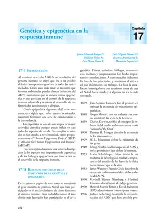 252
Juan-Manuel Anaya C.
William Rojas M.
Luz Elena Cano R.
Luis Miguel Gómez O.
Beatriz Aristizábal B.
Damaris Lopera H.
Genética y epigenética en la
respuesta inmune
Capítulo
17
17-I Introducción
Al terminar en el año 2.000 la secuenciación del
genoma humano se creyó que iba a ser posible
definir el componente genético de todas las enfer-
medades. Cinco años más tarde se encontró que
factores ambientales pueden alteran la función del
ADN, mecanismo que se conoce como epigené-
tica y que participa en el control de la respuesta
inmune adquirida y ocasiona el desarrollo de en-
fermedades autoinmunes y alérgicas.
Con la epigenética el genoma dejó de ser una
estructura rígida que, salvo errores ocasionales,
transmite fielmente una serie de características a
la descendencia.
La epigenética es uno de los campos de mayor
actividad científica porque puede influir en casi
todos los aspectos de la vida. Para ampliar su estu-
dio se han creado, a nivel mundial, varios progra-
mas como el “Human Epigenome Project” (HEP)
y “Alliance for Human Epigenomics and Disease”
(AHEAD).
En este capítulo haremos una somera descrip-
ción de los aspectos más importantes de la genética
y de los hallazgos epigenéticos que intervienen en
el desarrollo de la respuesta inmune.
17-II Resumen histórico de la
evolución de la genética y
epigenética
En la primera página de este texto se mencionó
el gran número de premios Nobel que han par-
ticipado en el esclarecimiento de cómo funciona
el sistema inmune. Pero indudablemente el área
donde más laureados han participado es el de la
genética. Físicos, químicos, biólogos, matemáti-
cos, médicos y programadores han hecho impor-
tantes contribuciones. A continuación incluimos
la lista de los principales, y anotamos el año en
el que informaron sus trabajos. La lista la enca-
bezan investigadores que murieron antes de que
el Nobel fuera creado y a algunos no les ha sido
otorgado.
1809 Jean-Baptiste Lamarck fue el primero en
insinuar la existencia de mecanismos epi-
genéticos.
1848 Gregor Mendel, con sus trabajos con arve-
jas, estableció las leyes de la herencia.
1859 Charles Darwin, ratificó el concepto de in-
fluencia del medio ambiento con su teoría
“survival of the fittest”.
1900 Thomas H. Morgan describe la existencia
de los cromosomas.
1909 W. L. Johanssen define la existencia de
los genes.
1910 Erling Norrby estableció que era el ADN y
no las proteínas el que define la herencia.
1933 Erwin Schrödinger, físico, inició la era
moderna de la biología al resaltar la impor-
tancia del estudio de las leyes de la física
para entender que es la vida.
1953 James Watson y Francis Crick describen la
estructura tridimensional de la doble cade-
na del ADN.
1960 Marshall Warren Niemberg y Harbind
Khorama describieron el código genético.
1970 Howerd Martin Temin y David Baltimore
(1975) descubrieron la trascriptasa reversa.
1976 Joshua Lederberg desarrolla la recombi-
nación del ADN que hizo posible pro-
 