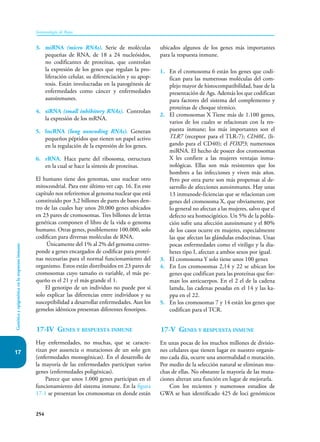 254
Inmunología de Rojas
Genética
y
epigenética
en
la
respuesta
inmune
17
3. miRNA (micro RNAs). Serie de moléculas
pequeñas de RNA, de 18 a 24 nucleósidos,
no codificantes de proteínas, que controlan
la expresión de los genes que regulan la pro-
liferación celular, su diferenciación y su apop-
tosis. Están involucradas en la patogénesis de
enfermedades como cáncer y enfermedades
autoinmunes.
4. siRNA (small inhibitory RNAs). Controlan
la expresión de los mRNA.
5. lncRNA (long noncoding RNAs). Generan
pequeños péptidos que tienen un papel activo
en la regulación de la expresión de los genes.
6. rRNA. Hace parte del ribosoma, estructura
en la cual se hace la síntesis de proteínas.
El humano tiene dos genomas, uno nuclear otro
mitocondrial. Para este último ver cap. 16. En este
capítulo nos referiremos al genoma nuclear que está
constituido por 3,2 billones de pares de bases den-
tro de las cuales hay unos 20.000 genes ubicados
en 23 pares de cromosomas. Tres billones de letras
genéticas componen el libro de la vida o genoma
humano. Otras genes, posiblemente 100.000, solo
codifican para diversas moléculas de RNA.
Únicamente del 1% al 2% del genoma corres-
ponde a genes encargados de codificar para proteí-
nas necesarias para el normal funcionamiento del
organismo. Estos están distribuidos en 23 pares de
cromosomas cuyo tamaño es variable, el más pe-
queño es el 21 y el más grande el 1.
El genotipo de un individuo no puede por si
solo explicar las diferencias entre individuos y su
susceptibilidad a desarrollar enfermedades. Aun los
gemelos idénticos presentan diferentes fenotipos.
17-IV Genes y respuesta inmune
Hay enfermedades, no muchas, que se caracte-
rizan por ausencia o mutaciones de un solo gen
(enfermedades monogénicas). En el desarrollo de
la mayoría de las enfermedades participan varios
genes (enfermedades poligénicas).
Parece que unos 1.000 genes participan en el
funcionamiento del sistema inmune. En la figura
17-1 se presentan los cromosomas en donde están
ubicados algunos de los genes más importantes
para la respuesta inmune.
1. En el cromosoma 6 están los genes que codi-
fican para las numerosas moléculas del com-
plejo mayor de histocompatibilidad, base de la
presentación de Ags. Además los que codifican
para factores del sistema del complemento y
proteínas de choque térmico.
2. El cromosomas X Tiene más de 1.100 genes,
varios de los cuales se relacionan con la res-
puesta inmune; los más importantes son el
TLR7 (receptor para el TLR-7); CD40L, (li-
gando para el CD40); el FOXP3; numerosos
miRNA. El hecho de poseer dos cromosomas
X les confiere a las mujeres ventajas inmu-
nológicas. Ellas son más resistentes que los
hombres a las infecciones y viven más años.
Pero por otra parte son más propensas al de-
sarrollo de afecciones autoinmunes. Hay unas
13 inmunode-ficiencias que se relacionan con
genes del cromosoma X, que obviamente, por
lo general no afectan a las mujeres, salvo que el
defecto sea homocigótico. Un 5% de la pobla-
ción sufre una afección autoinmune y el 80%
de los casos ocurre en mujeres, especialmente
las que afectan las glándulas endocrinas. Unas
pocas enfermedades como el vitiligo y la dia-
betes tipo I, afectan a ambos sexos por igual.
3. El cromosoma Y solo tiene unos 100 genes
4. En Los cromosomas 2,14 y 22 se ubican los
genes que codifican para las proteínas que for-
man los anticuerpos. En el 2 el de la cadena
lamda, las cadenas pesadas en el 14 y las ka-
ppa en el 22.
5. En los cromosomas 7 y 14 están los genes que
codifican para el TCR.
17-V Genes y respuesta inmune
En unas pocas de los muchos millones de divisio-
nes celulares que tienen lugar en nuestro organis-
mo cada día, ocurre una anormalidad o mutación.
Por medio de la selección natural se eliminan mu-
chas de ellas. No obstante la mayoría de las muta-
ciones alteran una función en lugar de mejorarla.
Con los recientes y numerosos estudios de
GWA se han identificado 425 de loci genómicos
 