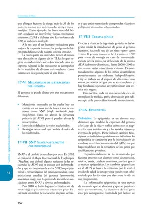 256
Inmunología de Rojas
Genética
y
epigenética
en
la
respuesta
inmune
17
que albergan factores de riesgo, más de 35 de los
cuales se asocian con enfermedades de tipo inmu-
nológico. Como ejemplo, las alteraciones del fac-
tor5 regulador del interferón y lupus eritematoso
sistémico; IL2RA y diabetes tipo I; e isoformas de
CD6 en escleroris múltiple.
A la vez que el ser humano evoluciona para
mejorar la respuesta inmune, los patógenos lo ha-
cen para defenderse de nuestro sistema inmune.
La cuarta parte los individuos tienen al menos
una alteración en alguno de los TLRs, lo que su-
giere una redundancia en las funciones de estos re-
ceptores. Algunas de las mutaciones se acompañan
de la aparición de diversas enfermedades, como
veremos en la segunda parte de este libro.
17-VI Mecanismos de alteraciones
del genoma
El genoma se puede alterar por tres mecanismos
diferentes.
• Mutaciones puntuales en las cuales hay un
cambio en un solo par de bases y que se co-
nocen como SNP (single nucleotide poly-
morphirms). Estos no alteran la estructura
primaria del ADN pero si pueden alterar la
transcripción.
• Inserción o deleción de varios nucleótidos.
• Rearreglo estructural que cambia el orden de
los nucleótidos.
17-VII SNP (single-nucleotide
polymorphisms)
SNAP es el cambio de una base por otra. En 2005
se completó el Mapa Internacional de Haplotipos
(HapMap) que definió algunas variantes de las se-
cuencias de ADN que se asocian con enfermeda-
des y que se componen de varios SNP, lo que per-
mitió la estructuración del estudio conocido como
asociaciones amplias del genoma (genomewide
association study) que ha permitido identificar aso-
ciaciones entre SNAP y diversas enfermedades.
Para 2010 se había logrado la fabricación de
microarreglos que permiten detectar en pocas ho-
ras hasta un millón de variaciones en pares de bas-
es y que están permitiendo comprender el carácter
poligénico de muchas enfermedades.
17-VIII Terapia génica
Gracias a técnicas de ingeniería genética se ha lo-
grado iniciar la introducción de genes al genoma
humano, haciendo uso de un virus vector como
vector. El primer intento se llevó a cabo en 1990
para tratar de corregir un caso de inmunodefi-
ciencia severa mixta por deficiencia de la enzima
ADA (adenosine deaminase). Entre 2000 y 2002 se
efectuaron varias correcciones exitosas. Desafor-
tunadamente algunos de los niños desarrollaron
posteriormente un síndrome linfoproliferativo.
Hoy se trabaja en el empleo de diferentes virus
como portadores del gen que se va a implantar y
hay fundadas esperanzas de perfeccionar una téc-
nica más segura.
Otra técnica, cada vez más socorrida, es la de
reemplazo de medula, previa destrucción por radi-
oterapia de la que está funcionando anormalmente.
17-IX Epigenética
Definición. La epigenética es un sistema muy
dinámico que modifica la expresión del genoma
a lo largo de la vida y explica cómo este se adap-
ta a factores ambientales y a las señales internas y
externas de peligro. Puede inducir cambios feno-
típicos en individuos genéticamente idénticos. La
epigenética se caracteriza por la introducción de
cambios en el funcionamiento del ADN sin que
haya modifican en la estructura de los genes que
codifican para proteínas.
Experimentalmente se ha demostrado que
factores externos tan diversos como desnutrición,
tóxicos, estrés, cuidados maternos, pueden gener-
ar marcas epigenéticas. Los cambios epigenéticos
en el ADN se hacen hereditarios por lo cual el
estado de salud de una persona puede estar influ-
enciado por los factores que afectaron la vida de
sus progenitores.
La información epigenética es una especie
de memoria que se almacena y que se puede ac-
tivar posteriormente. La expresión de los genes
está, por consiguiente, controlada por factores de
 