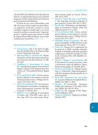 261
Inmunología de Rojas
Genética
y
epigenética
en
la
respuesta
inmune
17
ción del ADN y de inhibidores de la deacetilasa de
histonas. La industria farmacéutica está evaluando
drogas que inhiben la deacetilación de las histonas
para el tratamiento del Alzheimer.
El hecho de que varias enfermedades como
AR, infecciosas y cáncer tengan una gran influen-
cia epigenética, ha llevado a pensar en nuevas
estrategias terapéuticas, dando lugar a una nueva
rama de la medicina, conocida como “terapia epi-
genética”. Aquellos agentes que alteran el estado
de hipermetilación/hipometilación están siendo
evaluados para tratamientos (tabla 17-1).
Lecturas recomendadas
*** J Craig Venter. Life at the Speed of Light,
from the Double Helix to the Dawn of Digi-
tal Life, Viking New York 2014.
*** Quintana-Murci L and Clark AG. Popula-
tion genetic tools for dissecting innate immu-
nity in humans. Nat Rev Immunol, 13: 280-
93, 2013.
*** Castiblanco J, Arcos-Burgos M, Anaya
JM. Introduction to genetics of autoimmune
diseases. Capítulo 16 de Autoimmunity Ana-
ya JM, et al. Universidad del Rosario, Bogotá
2013.
*** Ji H, and Hershey GKK. Genetic and epi-
genetic influence on the response to environ-
mental particulate matter. J. Allergy Clin Im-
munol, 129: 33-41, 2012.
** Akbar AN and Henson SM. Are senescence
and exhaustion intertwined or unrelated pro-
cesses thatcompromise immunity. Nat REv
Immunol. 11: 289-95, 2011.
*** Djebali S et al. Landscape of transcription
in human cells. ENCODE report that to
date, Sept. 2012, tres cuartas partes del ge-
noma humano puede ser trascrito. Nature,
489: 101-8, 2012.
** Sanyal A, Lajoie BR, Jain G and Dekker
J. The long-range interaction landscape of
gene promoters. Lancet, 489: 109-15, 2012.
** Brooks WH. Mechanisms and Pathophysi-
ology of Autoimmune Disease. Clinic Rev
Allerg Immunol. 42: 1-4, 2012.
** Ji H, and Hershey GKK. Genetic and epi-
genetic influence on the response to environ-
mental particulate matter. J. Allergy Clin Im-
munol, 129: 33-41, 2012.
*** ENCODE Project Consortium. An inte-
grated enciclopedia of DNA elements in the
human genome. Nature 489: 57-74, 2012.
*** Gómez JE. Patrones de la organización de
los genes en el AND: anatomía molecular.
Capitulo 6 de Biología molecular: principios
y aplicaciones, Gómez JE, González A, Casta-
ño JC y Patarroyo MA., CIB, Medellín, Co-
lombia, 2011.
** Libert C, Dejager L and PinheiroI. The
X chromosome in immune functions: when
a chromosome makes the difference. Nature
Reviews Immunology, 10: 594-604, 2010.
*** Stark LA and Pompei K. Making Genetics
Easy to Understand. Htpp://learn.genetics.
utah.edu/ (programa docente ganador de un
premio especial).
*** Feero WG, Guttmacher AE and Collins
FS. Genomic Medicine-An Updated Primer.
NEJM. 362: 2001-11, 2010.
*** Manolio TA. Genomewide Association
Studies and Assessment of the Risk of Dis-
ease. NEJM, 363: 166-76, 2010.
*** Collins FS. The Language of Life. Haper-
Collins Publishers, 2010.
** Trygve O, Tollefrsbol. Epigenetics of Aging.
Springer, 2010.
 