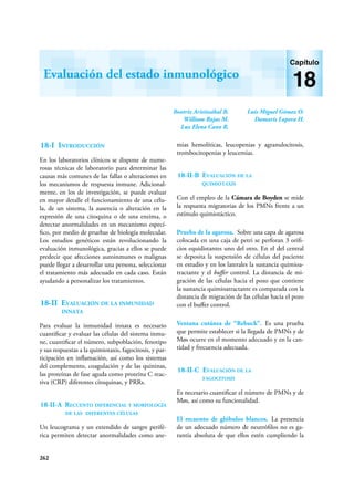 262
Evaluación del estado inmunológico
Capítulo
18
18-I Introducción
En los laboratorios clínicos se dispone de nume-
rosas técnicas de laboratorio para determinar las
causas más comunes de las fallas o alteraciones en
los mecanismos de respuesta inmune. Adicional-
mente, en los de investigación, se puede evaluar
en mayor detalle el funcionamiento de una célu-
la, de un sistema, la ausencia o alteración en la
expresión de una citoquina o de una enzima, o
detectar anormalidades en un mecanismo especí-
fico, por medio de pruebas de biología molecular.
Los estudios genéticos están revolucionando la
evaluación inmunológica, gracias a ellos se puede
predecir que afecciones autoinmunes o malignas
puede llegar a desarrollar una persona, seleccionar
el tratamiento más adecuado en cada caso. Están
ayudando a personalizar los tratamientos.
18-II Evaluación de la inmunidad
innata
Para evaluar la inmunidad innata es necesario
cuantificar y evaluar las células del sistema inmu-
ne, cuantificar el número, subpoblación, fenotipo
y sus respuestas a la quimiotaxis, fagocitosis, y par-
ticipación en inflamación, así como los sistemas
del complemento, coagulación y de las quininas,
las proteínas de fase aguda como proteína C reac-
tiva (CRP) diferentes citoquinas, y PRRs.
18-II-A Recuento diferencial y morfología
de las diferentes células
Un leucograma y un extendido de sangre perifé-
rica permiten detectar anormalidades como ane-
mias hemolíticas, leucopenias y agranulocitosis,
trombocitopenias y leucemias.
18-II-B Evaluación de la
quimiotaxis
Con el empleo de la Cámara de Boyden se mide
la respuesta migratorias de los PMNs frente a un
estímulo quimiotáctico.
Prueba de la agarosa. Sobre una capa de agarosa
colocada en una caja de petri se perforan 3 orifi-
cios equidistantes uno del otro. En el del central
se deposita la suspensión de células del paciente
en estudio y en los laterales la sustancia quimioa-
tractante y el buffer control. La distancia de mi-
gración de las células hacia el pozo que contiene
la sustancia quimioatractante es comparada con la
distancia de migración de las células hacia el pozo
con el buffer control.
Ventana cutánea de “Rebuck”. Es una prueba
que permite establecer si la llegada de PMNs y de
Møs ocurre en el momento adecuado y en la can-
tidad y frecuencia adecuada.
18-II-C Evaluación de la
fagocitosis
Es necesario cuantificar el número de PMNs y de
Møs, así como su funcionalidad.
El recuento de glóbulos blancos. La presencia
de un adecuado número de neutrófilos no es ga-
rantía absoluta de que ellos estén cumpliendo la
Beatriz Aristizábal B.
William Rojas M.
Luz Elena Cano R.
Luis Miguel Gómez O.
Damaris Lopera H.
 