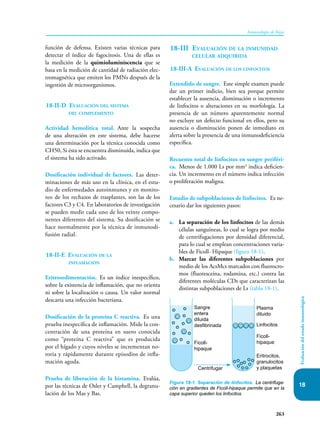 263
Inmunología de Rojas
Evaluación
del
estado
inmunológico
18
función de defensa. Existen varias técnicas para
detectar el índice de fagocitosis. Una de ellas es
la medición de la quimioluminiscencia que se
basa en la medición de cantidad de radiación elec-
tromagnética que emiten los PMNs después de la
ingestión de microorganismos.
18-II-D Evaluación del sistema
del complemento
Actividad hemolítica total. Ante la sospecha
de una alteración en este sistema, debe hacerse
una determinación por la técnica conocida como
CH50, Si ésta se encuentra disminuida, indica que
el sistema ha sido activado.
Dosificación individual de factores. Las deter-
minaciones de más uso en la clínica, en el estu-
dio de enfermedades autoinmunes y en monito-
reo de los rechazos de trasplantes, son las de los
factores C3 y C4. En laboratorios de investigación
se pueden medir cada uno de los veinte compo-
nentes diferentes del sistema. Su dosificación se
hace normalmente por la técnica de inmunodi-
fusión radial.
18-II-E Evaluación de la
inflamación
Eritrosedimentación. Es un índice inespecífico,
sobre la existencia de inflamación, que no orienta
ni sobre la localización o causa. Un valor normal
descarta una infección bacteriana.
Dosificación de la proteína C reactiva. Es una
prueba inespecífica de inflamación. Mide la con-
centración de una proteína en suero conocida
como “proteína C reactiva” que es producida
por el hígado y cuyos niveles se incrementan no-
toria y rápidamente durante episodios de infla-
mación aguda.
Prueba de liberación de la histamina. Evalúa,
por las técnicas de Osler y Camphell, la degranu-
lación de los Mas y Bas.
18-III Evaluación de la inmunidad
celular adquirida
18-III-A Evaluación de los linfocitos
Extendido de sangre. Este simple examen puede
dar un primer indicio, bien sea porque permite
establecer la ausencia, disminución o incremento
de linfocitos o alteraciones en su morfología. La
presencia de un número aparentemente normal
no excluye un defecto funcional en ellos, pero su
ausencia o disminución ponen de inmediato en
alerta sobre la presencia de una inmunodeficiencia
específica.
Recuento total de linfocitos en sangre periféri-
ca. Menos de 1.000 Ls por mm3
indica deficien-
cia. Un incremento en el número indica infección
o proliferación maligna.
Estudio de subpoblaciones de linfocitos. Es ne-
cesario dar los siguientes pasos:
a. La separación de los linfocitos de las demás
células sanguíneas, lo cual se logra por medio
de centrifugaciones por densidad diferencial,
para lo cual se emplean concentraciones varia-
bles de Ficoll- Hipaque (figura 18-1).
b. Marcar las diferentes subpoblaciones por
medio de los AcsMcs marcados con fluorocro-
mos (fluoresceína, rodamina, etc.) contra las
diferentes moléculas CDs que caracterizan las
distintas subpoblaciones de Ls (tabla 18-1).
Figura 18-1. Separación de linfocitos. La centrifuga-
ción en gradientes de Ficoll-hipaque permite que en la
capa superior queden los linfocitos.
Sangre
entera
diluida
desfibrinada
Ficoll-
hipaque
Plasma
diluido
Linfocitos
Ficoll-
hipaque
Eritrocitos,
granulocitos
y plaquetas
Centrifugar
 