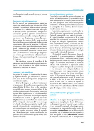 279
Inmunología de Rojas
Hospedero,
patógeno
y
medio
ambiente
en
el
desarrollo
de
enfermedades
infecciosas
19
tivo han evolucionado genes de respuesta inmune
contra ellos.
Interacción microbiota-patógeno
Por lo general, los microorganismos patógenos
tienen que invadir nichos que albergan microflora
residente. Sin embargo, esta microflora participa
activamente en la defensa contra ellos. En la piel,
la bacteria aerobia predominante, Staphylococcus
epidermidis, produce péptidos antimicrobianos
que son tóxicos contra los patógenos Staphylococ-
cus aureus y por Streptococcus viridans. La micro-
biota vaginal de mujeres fértiles sanas contiene
Lactobacillus spp. que producen ácido láctico para
mantener un pH ácido de la vagina. El pH ácido
y la producción del peróxido de hidrógeno por al-
gunos Lactobacillus spp, inhiben el crecimiento de
muchos colonizadores potenciales como Candida
spp. Una bacteriolisina producida por Streptococ-
cus viridans, que normalmente habitan en la oro-
faringe, evita la colonización por S. pneumoniae y
S. pyogenes.
La microbiota protege al hospedero de los
patógenos por medio de una competencia por es-
pacio y sitios de unión, o por inhibición directa
mediante la liberación de toxinas.
Ambiente y microambiente
La presión de oxígeno, la disponibilidad de hierro
y el pH son factores que influencian la coloniza-
ción o no de los microorganismos patógenos en
determinados tejidos.
El nivel de oxígeno es un factor limitante en
el crecimiento de muchos microorganismos. La
disponibilidad de hierro libre en los mamíferos
es variable pero siempre esta por debajo de los
niveles requeridos para el crecimiento bacteriano
óptimo. Este requerimiento ha exigido una adap-
tación genética en muchas bacterias para expresar
sideróforos que facilitan la captación de hierro.
El pH dentro del cuerpo humano es casi neutro
(7.4), pero puede variar entre 1.0 en el estómago
y 8.0 en la orina. La acidez gástrica impide o difi-
culta la colonización del tracto digestivo inferior
por determinados microorganismos. Si normal-
mente se requiere más de un millón de unidades
de Vibrio cholerae para producir enfermedad, en
presencia de aclorhidria unos pocos cientos pue-
den ser suficientes.
Interacción patógeno - patógeno
Con relativa frecuencia, los agentes infecciosos no
actúan independientemente, y su capacidad de ge-
nerar enfermedad se incrementa por su interacción
con otros patógenos. Estas interacciones pueden
ser directas o mediadas por los cambios que causan
en la integridad de las barreras y diversos mecanis-
mos del sistema inmune.
Las amibas, especialmente Acanthamoeba, fa-
cilitan la infección bacteriana en el hospedero por
Legionella pneumophila, cuyo poder de infección y
de causar legionelosis es mayor que el de la Legio-
nella libre. La amiba puede actúar como “Caballo
de Troya” no solo para Legionella sino también
para Mycobacterium avium, Escherichia coli, Co-
xiella burnetii, Vibrio cholerae y Pseudomonas aeru-
ginosa. Este tipo de relación patógeno-patógeno
ofrece movilidad, protección, favorece el contagio
y aumenta la virulencia de las cepas.
El virus de la hepatitis B transporta el virus de
la hepatitis D en su cubierta externa y facilita la
unión de este último a los hepatocitos del hospe-
dero y su posterior replicación. Los virus del herpes
simple-1 y 2 interfieren directamente en el ciclo de
vida del VIH, incrementan su replicación, alteran
su tropismo y facilitan el progreso de la enfermedad.
La interacción entre patógenos facilita el mo-
vimiento de genes entre cepas, especies e incluso
entre diferentes géneros. Las formas recombinan-
tes del VIH surgen de la coinfección entre dos o
más cepas y la subsecuente mezcla de genes. Esto
se debe a la alta tasa de error de la transcriptasa
reversa de estos virus y es común, en especial, en
el subtipo C del VIH en Suráfrica. Esto también
ocurre con el virus de la influenza H1N1 que tiene
genes de origen porcino, aviar y humano.
Interacción hospedero - patógeno - medio
ambiente
Infección. Es el ingreso de un agente infeccioso,
seguido de su multiplicación dentro del hospede-
ro. Este agente puede ser bacteria, hongo, parásito,
virus o priones. Después de la infección por un mi-
croorganismo, se pueden definir varios estados de
interacción: comensalismo, que se define como la
interacción con el hospedero sin que se produzca
daño perceptible en este; colonización, o estado
de infección caracterizado por la multiplicación
 