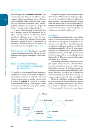 280
Inmunología de Rojas
Hospedero,
patógeno
y
medio
ambiente
en
el
desarrollo
de
enfermedades
infecciosas
19
del microorganismo; enfermedad infecciosa, que
es la manifestación clínica de una infección gene-
rada por el daño que produzca el agente infeccioso
a nivel molecular, celular, tisular, orgánico o sisté-
mico por diferentes mecanismos como, necrosis,
apoptosis, inducción de mutaciones, bloqueo de
sinapsis o transformación maligna de células.
El agente infeccioso puede ser eliminado bien
por la respuesta inmune del hospedero o por te-
rapia, o puede producir una infección crónica
persistente o latente cuando persiste sin mani-
festaciones clínicas. Una infección latente puede
reactivarse y generar de nuevo la enfermedad. La
enfermedad infecciosa puede ser tan fuerte que
ocasione la muerte del hospedero (figura 19-3).
Periodo de incubación. Es el tiempo requerido
para que el patógeno supere las defensas del hos-
pedero y se multiplique hasta lograr causar enfer-
medad.
19-III Factores ambientales
que favorecen el desarrollo
de infecciones
El cigarrillo, el estrés y especialmente la desnutri-
ción proteico-calórica son causas de múltiples de-
fectos de los mecanismos de defensa. Su frecuencia
e importancia merecen un estudio especial como
se verá en el capítulo 32 en el cual se estudian
las inmunodeficiencias de causa adquirida como
consecuencia de deficiencias en el aporte calórico,
vitamínico o de microelementos.
Figura 19-3. Diferentes consecuencias de las infecciones.
Respuesta
del
hospedero
Tiempo
Infección
subclínica
Período de
incubación
Curación
Enfermedad
Muerte
Recurrencia
Asintomático
Enfermedad
El empleo de agentes inmunosupresores para
el tratamiento del cáncer o para asegurar la super-
vivencia de un trasplante se ha convertido en una
causa frecuente e importante que facilita el desa-
rrollo o la reactivación de procesos infecciosos. El
creciente uso de medios invasivos de diagnóstico
y tratamiento favorece las infecciones porque son
vehículos de transmisión de gérmenes.
Antibióticos
Los antibióticos son indispensables para la lucha
contra las enfermedades infecciosas, pero su uso
indiscriminado predispone al desarrollo de re-
sistencia contra ellos. Ya se reporta la existencia
de cepas de estafilococos resistentes a todos los
antibióticos disponibles. El uso de dosis sub-te-
rapéuticas de antibióticos para promover el cre-
cimiento de animales, como el las tetraciclinas en
los alimentos para pollos, ha ayudado a precipitar
el desarrollo de diferentes resistencias bacterianas
que afectan al ser humano.
El uso indiscriminado de antibióticos de am-
plio espectro favorece no solo el desarrollo de re-
sistencia antimicrobiana sino que también afecta
la microflora residente y de la homeostasis del sis-
tema inmune generando susceptibilidad a la enfer-
medad. La diarrea asociada al uso de antibióticos
se debe a la eliminación de la flora normal y a la
subsecuente proliferación de Clostridium difficile.
El uso de antibióticos interfiere con algunos
de los mecanismos de defensa del sistema inmune
innato y adquirido por efectos directos o indirec-
tos al alterar la microflora intestinal. En la tabla
19-2 se presentan los efectos nocivos que algunos
 