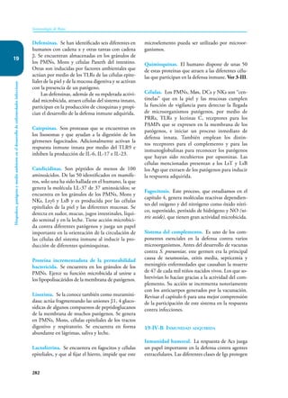 282
Inmunología de Rojas
Hospedero,
patógeno
y
medio
ambiente
en
el
desarrollo
de
enfermedades
infecciosas
19
Defensinas. Se han identificado seis diferentes en
humanos con cadena α y otras tantas con cadena
β. Se encuentran almacenadas en los gránulos de
los PMNs, Mons y células Paneth del intestino.
Otras son inducidas por factores ambientales que
actúan por medio de los TLRs de las células epite-
liales de la piel y de la mucosa digestiva y se activan
con la presencia de un patógeno.
Las defensinas, además de su mpderada activi-
dad microbicida, atraen células del sistema innato,
participan en la producción de citoquinas y propi-
cian el desarrollo de la defensa inmune adquirida.
Catepsinas. Son proteasas que se encuentran en
los lisosomas y que ayudan a la digestión de los
gérmenes fagocitados. Adicionalmente activan la
respuesta inmune innata por medio del TLR9 e
inhiben la producción de IL-6, IL-17 e IL-23.
Catelicidinas. Son péptidos de menos de 100
aminoácidos. De las 50 identificados en mamífe-
ros, solo una ha sido hallada en el humano, la que
genera la molécula LL-37 de 37 aminoácidos; se
encuentra en los gránulos de los PMNs, Mons y
NKs, Lsγδ y LsB y es producida por las células
epiteliales de la piel y las diferentes mucosas. Se
detecta en sudor, mucus, jugos intestinales, líqui-
do seminal y en la leche. Tiene acción microbici-
da contra diferentes patógenos y juega un papel
importante en la orientación de la circulación de
las células del sistema inmune al inducir la pro-
ducción de diferentes quimioquinas.
Proteína incrementadota de la permeabilidad
bactericida. Se encuentra en los gránulos de los
PMNs. Ejerce su función microbicida al unirse a
los lipopolisacáridos de la membrana de patógenos.
Lisozima. Se la conoce también como muramini-
dasa; actúa fragmentando las uniones β1, 4 gluco-
sídicas de algunos compuestos de peptidoglucanos
de la membrana de muchos patógenos. Se genera
en PMNs, Mons, células epiteliales de los tractos
digestivo y respiratorio. Se encuentra en forma
abundante en lágrimas, saliva y leche.
Lactoferrina. Se encuentra en fagocitos y células
epiteliales, y que al fijar el hierro, impide que este
microelemento pueda ser utilizado por microor-
ganismos.
Quimioquinas. El humano dispone de unas 50
de estas proteínas que atraen a las diferentes célu-
las que participan en la defensa inmune. Ver 3-III.
Células. Los PMNs, Møs, DCs y NKs son “cen-
tinelas” que en la piel y las mucosas cumplen
la función de vigilancia para detectar la llegada
de microorganismos patógenos, por medio de
PRRs, TLRs y lectinas C, receptores para los
PAMPs que se expresen en la membrana de los
patógenos, e iniciar un proceso inmediato de
defensa innata. También emplean los distin-
tos receptores para el complemento y para las
inmunoglobulinas para reconocer los patógenos
que hayan sido recubiertos por opsoninas. Las
células mencionadas presentan a los LsT y LsB
los Ags que extraen de los patógenos para inducir
la respuesta adquirida.
Fagocitosis. Este proceso, que estudiamos en el
capítulo 4, genera moléculas reactivas dependien-
tes del oxigeno y del nitrógeno como óxido nítri-
co, superóxido, peróxido de hidrógeno y NO (ni-
tric oxide), que tienen gran actividad microbicida.
Sistema del complemento. Es uno de los com-
ponentes esenciales en la defensa contra varios
microorganismos. Antes del desarrollo de vacunas
contra S. pneuoniae, este germen era la principal
causa de neumonías, otitis media, septicemia y
meningitis enfermedades que causaban la muerte
de 47 de cada mil niños nacidos vivos. Los que so-
brevivían lo hacían gracias a la actividad del com-
plemento. Su acción se incrementa notoriamente
con los anticuerpos generados por la vacunación.
Revisar el capítulo 6 para una mejor comprensión
de la participación de este sistema en la respuesta
contra infecciones.
19-IV-B Inmunidad adquirida
Inmunidad humoral. La respuesta de Acs juega
un papel importante en la defensa contra agentes
extracelulares. Las diferentes clases de Igs protegen
 