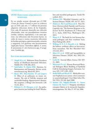 284
Inmunología de Rojas
Hospedero,
patógeno
y
medio
ambiente
en
el
desarrollo
de
enfermedades
infecciosas
19
19-VI Infecciones adquiridas en
hospitales
En un estudio reciente efectuado por el CDC
(Center for Disease Control) se puso en evidencia
que en USA cada año, 1.7 millones de personas
adquieren infecciones dentro de los hospitales.
Uno cada 20 pacientes desarrolla una infección
relacionadas, unas con procedimientos invasivos
(sondas, catéteres, respiradores), o sin causa apa-
rente. Las infecciones más frecuentes fueron, en
orden de mayor a menor, neumonía, infecciones
de heridas quirúrgicas, gastrointestinales, urinarias
y sanguíneas. Los gérmenes más frecuentemente
implicados fueron: Clostridium difficile, S. aureus,
K. pneumoniae, E. coli, Enterococcus spp., P. aerugi-
nosa, Candida spp.
Lecturas recomendadas
*** Magill SS et al. Multistate Point-Prevalence
Survey of Healthcare-Associated Infections.
NEJM 370: 1198-208, 2014.
*** Saïd-Sadier N, Ojcius DM. Alarmins, In-
flammasomes and Immunity. Review article.
www.biomeai.org. March 03, 2014.
*** Bauer RN, Diaz-Sanchez D and Jaspers
IJ. Effect of air pollutants on innate im-
munity: The role of Toll-like receptors and
nucleotide-binding oligomerization domain-
like receptors. J Allergy Clin Immunol. 128:
14-24, 2012.
** Rohmer, L., D. Hocquet, et al. Are patho-
genic bacteria just looking for food? Metabo-
lism and microbial pathogenesis. Trends Mi-
crobiol, 2011.
*** Relman DA. Microbial Genomics and In-
fectious Diseases. NEJM, 365: 347-57, 2011.
*** Madera L, Ma S and Wancock R. Host De-
fense (Antimicrobial) Peptides and Proteins.
Capítulo 4 de “The Immune Response to In-
fection” by H.E. Kaufmann, B. T. Rouse and
D. L. Sacks, ASM Press, Washington DC,
2011.
** Skaar, E. P. The battle for iron between bac-
terial pathogens and their vertebrate hosts.
PLoS Pathog 6(8), 2010.
** Willing, B. P., S. L. Russell, et al. Shifting
the balance: antibiotic effects on host-micro-
biota mutualism. Nat Rev Microbiol 9(4):
233-243, 2011.
** Khor CC et al. CISH and Susceptibility to
Infectious Diseases. NEJM, 362: 2092-101,
2010.
** Leslie M. Internal Affairs. Science 326: 929-
31, 2009.
** Muenzner P et al. Human-Restricted Bacte-
rial Pathogens Block Shedding of Epithelial
Cells by Stimulating Integrin Activation. Sci-
ence 329: 1197-1201, 2010.
** Kollef MH and Micek ST. Methicillin-resis-
tant Staphylococcus aureus: a hero communi-
ty-acquired pathogen?. Curr Opin Infect Dis.
Vol 19(2): 161-68, April 2006.
*** Soriana EV, Salgado-Miranda C, Suarez
Güemes FJ, Tavera T. Patogenia microbiana:
conceptos básicos en la interacción hopedero-
microorganismo. Vet. Mex 37: 457-64, 2006.
 