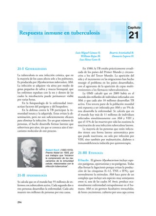 294
Luis Miguel Gómez O.
William Rojas M.
Luz Elena Cano R.
Beatriz Aristizábal B.
Damaris Lopera H.
Respuesta inmune en tuberculosis
Capítulo
21
21-I Generalidades
La tuberculosis es una infección crónica, que en
la mayoría de los casos afecta solo a los pulmones.
Es producida por Mycobacterium tuberculosis, Mtb.
La infección se adquiere vía aérea por medio de
gotas pequeñas de saliva y mucus bronquial, que
los enfermos expulsan con la tos y dentro de las
cuales la micobacteria puede permanecer viable
por varias horas.
En la fisiopatología de la enfermedad inter­
actúan factores del patógeno y del hospedero.
En la defensa contra la TB participan la in-
munidad innata y la adquirida. Estas evitan la di-
seminación, pero no son suficientemente eficaces
para eliminar la infección. En un gran número de
personas, el bacilo desarrolla formas latentes que
sobreviven por años, sin que se conozca aún el me-
canismo molecular de este proceso.
21-II epidemiología
Se calcula que en el mundo hay 55 millones de en-
fermos con tuberculosis activa. Cada segundo dos o
tres personas desarrollan la enfermedad. Cada año
mueren tres millones de personas por esta causa.
En 1980, la TB estaba prácticamente erradi-
cada de los países del Primer Mundo y circuns-
crita a los del Tercer Mundo. La aparición del
sida y el incremento en las migraciones han hecho
resurgir el problema en los países desarrollados,
con el agravante de la aparición de cepas multi-
rresistentes a los fármacos tuberculostáticos.
La OMS calculó que en 2009 había en el
mundo dos millardos de individuos infectados con
Mtb, y que cada año 10 millones desarrollan TB
activa. Una tercera parte de la población mundial
está expuesta a ser infectada por Mtb y un 5% de
esta desarrolla la enfermedad. Se calcula que en
el mundo hay más de 11 millones de individuos
infectados simultáneamente con Mtb y VIH y
que el 11% de las muertes por sida las ocasiona la
reactivación de una infección tuberculosa latente.
La mayoría de las personas que están infecta-
dos tienen una forma latente asintomática pero
que puede reactivarse, no solo por infección por
VIH, sino también por malnutrición, diabetes o
inmunodeficiencia inducida por quimioterapia.
21-III Etiología
El bacilo. El género Mycobacterium incluye espe-
cies patógenas, oportunistas y no patógenas. Todas
ellas frenan la fagocitosis porque evitan la produc-
ción de las citoquinas IL-12, TNF, e IFNγ, que
normalmente la estimulan. Mtb hace parte de un
complejo que incluye seis especies muy semejantes
entre sí, una de las cuales M. bovis, produce oca-
sionalmente enfermedad extrapulmonar en el hu-
mano. Mtb es un germen facultativo intracelular,
de lento crecimiento, cubierto por una capa cerosa
Robert Koch (1843-1910).
Premio Nobel en 1905, por
sus trabajos que “iniciaron
la comprensión de los me-
canismos de la inmunidad
celular, relacionados con la
infección tuberculosa”.
 