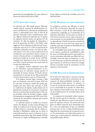 299
Inmunología de Rojas
Respuesta
inmune
en
tuberculosis
21
generación de prostaglandina E2, para reforzar el
proceso de desactivación de los Møs.
21-VI Infección latente
La infección por Mbt puede generar diferentes
estados clínicos: ausencia de manifestaciones clí-
nicas y de laboratorio, infección sin manifestación
clínica, o enfermedad activa. Solo el 10% de las
personas infectadas tienen manifestaciones clíni-
cas. Algunos eliminan la infección por el sistema
de respuesta inmune innata, sin generar LsT de
memoria. En ellos las pruebas de tuberculina y
de la de generación de IFNγ y de IGRA, serán
negativas. Otros eliminan la infección por la par-
ticipación activa de LsT y LsB. La mayoría de los
individuos infectados entran a una fase de infec-
ción latente en la cual, no hay erradicación de la
micobacteria que permanece latente, porque el
sistema inmune previene su multiplicación y di-
fusión por medio de la acción de los LsTCD4.
Cuando estos disminuyen como en la infección
con VIH, se puede presentar una reactivación de
la infección tuberculosa.
La respuesta inmune adquirida contra Mtb
en los individuos inmunocompetentes, es im-
portante pero no suficiente, porque permite el
desarrollo de formas latentes. El bacilo detiene
parcialmente la función de los Mø permitiendo
el efecto bacteriostático pero no el bactericida.
Si la defensa inmune logra controlar a Mtb
pero no eliminarlo, éste activa el gene SIGF con
lo cual entra en latencia, estado que puede pro-
longarse por años. Parece que otro gen, el ACR,
en condiciones de hipoxia creadas dentro de los
granulomas, participa en este proceso. Las formas
latentes se reactivan por ka infección por VIH, uso
de esteroides, abuso de alcohol o drogas, empleo
de bioproductos antagónicos del TNF, o por el de-
terioro de los mecanismos inmunes que ocurren
con el envejecimiento.
La infección latente se estudia con creciente
interés. No obstante, no hay certeza del lugar o la
célula de residencia de la bacteria latente. Podría
ser Møs inactivos, neumocitos tipo II, células en-
doteliales o fibroblastos, células que no tienen el
arsenal lisosomal para atacar a la bacteria ni la ca-
pacidad de presentar los Ags. Se ha aislado ADN de
la bacteria en tejidos morfológicamente normales
lo que sugiere una forma de camuflaje, aun no ha
sido detectada.
21-VII Desarrollo de cepas resistentes
Un problema creciente que dificulta el control
de la TB es el frecuente desarrollo de cepas de
Mtb resistentes a varios de los tuberculostáticos
comúnmente empleados en el tratamiento de la
infección tuberculosa. Ya hay países en donde el
25% de los pacientes tienen cepas resistentes, lo
cual constituye un serio problema de salud públi-
ca, agravado por el hecho de que los tratamientos
alternos tienen un costo mil veces mayor que el
estándar, costo que no puede ser absorbido por los
países del Tercer Mundo.
Es aconsejable hacer desde el principio culti-
vos de esputo y pruebas de sensibilidad en todos
los casos con baciloscopia positiva, para poder ini-
ciar un tratamiento adecuado, que difiere del reco-
mendado contra las cepas no resistentes, y evitar
en esta forma que un paciente infectado con una
cepa resistente se convierta en fuente de contagio
durante el período inicial de tratamiento con los
esquemas convencionales.
21-VIII Reacción de hipersensibilidad
En la infección tuberculosa se presenta el hecho
inmunológico curioso de la coexistencia de una
respuesta de hipersensibilidad retardada y una
de inmunidad celular efectiva. La primera, en
el caso de la infección tuberculosa, se manifiesta
por la positividad de la prueba de tuberculina,
que es positiva si hay bacilos vivos, aún en ausen-
cia de manifestaciones de actividad clínica de la
enfermedad.
La respuesta de inmunidad celular responsa-
ble del control total de la infección, es desenca-
denada por Ags diferentes, o por la activación de
genes de respuesta inmune. En ausencia de estos
genes no habrá activación de la inmunidad celu-
lar o ésta será inadecuada. El que un individuo
presente una o la otra, o ambas simultáneamente,
dependerá de características de su respuesta inmu-
ne. En consecuencia, una tuberculina positiva no
expresa por sí sola la presencia simultánea de una
inmunidad celular efectiva.
 
