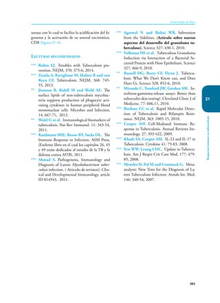 301
Inmunología de Rojas
Respuesta
inmune
en
tuberculosis
21
ureasa con lo cual se facilita la acidificación del fa-
gosoma y la activación de su arsenal encimático.
CD8 (figura 21-4).
Lecturas recomendadas
*** Rubin EJ. Troubles with Tuberculosis pre-
vention. NEJM, 370: 375-6, 2014.
*** Zumla A, Raviglione M, Hafner R and von
Reyn CF. Tuberculosis. NEJM, 368: 745-
55, 2013.
** Jönsson B, Ridell M and Wold AE. The
surface lipids of non-tuberculosis mycobac-
teria suppress production of phagocyte acti-
vating cytokines in human peripheral blood
mononuclear cells. Microbes and Infection,
14: 667-71, 2012.
** Walzl G et al. Immunological biomarkers of
tuberculosis. Nat Rev Immunol. 11: 343-54,
2011.
*** Kaufmann SHE, Rouse BT, Sacks DL. The
Immune Response to Infection. ASM Press,
(Exelente libro en el cual los capítulos 26, 45
y 49 están dedicados al estudio de la TB y la
defensa contra MTB), 2011.
*** Ahmad S. Pathogenesis, Immunology and
Diagnosis of Latent Mycobabacterium tuber-
culosis infection. ( Artículo de revision). Clin-
ical and Developmental Immunology, article
ID 814943, 2011.
*** Agarwal N and Bishai WR. Subversion
from the Sidelines. (Artículo sobre nuevos
aspectos del desarrollo del granuloma tu-
berculoso). Science 327: 430-1, 2010.
*** Volkman HE et al. Tuberculous Granuloma
Induction via Interaction of a Bacterial Se-
creted Protein with Host Epithelium. Science
327: 466-9, 2010.
** Russell DG, Barry CF, Flynn J. Tubercu-
losis: What We Don’t Know can, and Does
Hurt Us. Science 328: 852-6, 2010.
** Miranda C, Tomford JW, Gordon SM. In-
terferon-gammma-release assays: Better than
tuberculin skin testing?. Cleveland Clinic J of
Medicine. 77: 606,11, 2010.
*** Boehme CC et al. Rapid Molecular Detec-
tion of Tuberculosis and Rifampin Resis-
tance. NEJM, 363: 1005-15, 2010.
*** Cooper AM. Cell-Mediated Immune Re-
sponse in Tuberculosis. Annual Reviews Im-
munology. 27: 393-422, 2009.
*** Khadr SA, Cooper AM. IL-23 and IL-17 in
Tuberculosis. Cytokine 41: 79-83, 2008.
*** Yew WW, Leung CDC. Update in Tubercu-
losis. Am J Respir Crit Care Med. 177: 479-
85, 2008.
*** Menzles D, Pal M and Comstock G. Meta-
analysis: New Tests for the Diagnosis of La-
tent Tuberculosis Infection. Annals Int. Med.
146: 340-54, 2007.
 