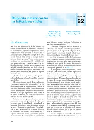 302
William Rojas M.
Luz Elena Cano R.
Luis Miguel Gómez O.
Beatriz Aristizábal B.
Damaris Lopera H.
Respuesta inmune contra
las infecciones virales
Capítulo
22
22-I Generalidades
Los virus son segmentos de ácido nucleico en-
vueltos en una cápsula de proteína o lipoproteí-
na, que tienen la capacidad de penetrar a células
del hospedero para secuestrar su maquinaria de
generar progenie. Dependen siempre de la célu-
la que invaden para fuente de energía, materia
prima y síntesis proteica. Tienen una estructura
simétrica, con un núcleo de ADN o ARN, enzi-
mas como polimerasa y transcriptasa reversa, una
cápsula proteica y algunos, tienen una cobertu-
ra lipídica que les permiten salir de la célula en
donde se replican. Son agentes infecciosos cuyo
genoma posee menos de 300 genes, en algunos
casos sólo tres.
Al infectar un organismo pueden producir
enfermedad aguda, crónica, lenta o bien pasar des-
apercibidos.
El sistema inmune puede desactivarlos, des-
truirlos, convivir con ellos o ignorarlos. A su vez,
ellos pueden atacar al sistema inmune y alterar su
función o destruir sus células. Contra la infección
viral se puede generar inmunidad transitoria, per-
manente o una que le permita al virus entrar en
un estado de latencia, del cual puede reactivarse
semanas, meses o años más tarde.
Los virus son los agentes infecciosos más co-
munes, las formas más primitivas de vida y son
la mayor causa de morbilidad y mortalidad en
humanos. Constituyen una permanente amena-
za para el desarrollo de pandemias. Con el VIH
hay de 30 a 40 millones de personas infectadas
en el mundo, 500 millones con hepatitis B o C.
Algunas infecciones virales persistentes parecen
ser responsables de varias afecciones autoinmunes
y de diferentes tumores malignos. Predisponen o
sostienen el estado asmático.
La infección viral puede acarrear la lisis de la
célula en la cual se replica (virus de la poliomielitis),
persistir, (virus de la hepatitis B y Epstein-Barr),
quedar inactivo por épocas, (herpes), inducir trans-
formación maligna, (hepatitis B, Epstein-Barr).
Los virus carecen de medios de locomoción,
pero se propagan con gran rapidez haciendo uso de
las células del hospedero a las cuales penetran por
endocitosis o por medio de caveolas. Para ingresar
a las células que infectan, usan diferentes receptores
como puede apreciarse en la tabla 22-1.
Los virus pueden entrar al organismo a través
de la piel, por escoriaciones, heridas o picaduras
de insectos vectores; por contacto con las muco-
sas como conjuntivas, árbol respiratorio, digestivo
y genitourinario. Unos producen enfermedad en
la puerta de entrada, como influenza y rinovirus
(árbol respiratorio), otros, ingresan por vía respira-
toria pero producen infección sistémica como sa-
rampión, paperas, varicela. En el tracto digestivo,
el rotavirus produce enteritis, otros como polio o
hepatitis A producen infección a distancia (neu-
rona motora o hígado). Los diferentes virus se re-
plican en distintos tejidos o células. Algunos virus
tienen un período de incubación muy corto y no
dan tiempo al sistema inmune de iniciar una res-
puesta adecuada. Otros, permanecen latentes por
años y solo ocasionalmente se reactivan. El virus
de la rabia tiene un período de incubación prolon-
gado que permite que la aplicación de la vacuna
alerte al sistema inmune, por lo que esta vacuna
sirve de tratamiento.
Gracias al empleo de vacunas ha sido posible
la erradicación de la viruela y está próxima la de la
 