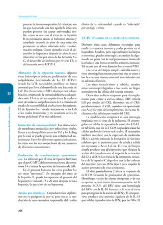 306
Inmunología de Rojas
Respuesta
inmune
contra
las
infecciones
virales
22
proceso de inmunosupresión; b) crónicas; son
las que después de una fase aguda de infección
pueden persistir sin causar enfermedad visi-
ble, como ocurre con el virus de la hepatitis
B en portadores sanos; c) Infección crónica y
neoplasia: después de años de una infección
persistente la célula infectada sufre transfor-
mación maligna. Como ejemplos están el de-
sarrollo de hepatoma después de años de una
infección latente por virus de las hepatitis B o
C, el desarrollo de linfoma por el virus EB, o
de leucemia por el HTLV-I.
Alteración de la respuesta inmune. Algunos
virus linfotrópicos inducen proliferación de una
subpoblación determinada de Ls. El HTLV-1
invade los LsTh haciéndolos proliferar en forma
anormal que lleva al desarrollo de una leucemia de
LsT. Por el contrario, el VIH, destruye esta subpo-
blación, originando la inmunodeficiencia adquiri-
da o sida. El virus del sarampión frena la madura-
ción de todas las subpoblaciones de Ls creando un
estado de susceptibilidad a infecciones bacterianas.
El de Epstein-Barr invade únicamente a los LsB
a los cuales inmortaliza y en ocasiones activa en
forma policlonal. (Ver más adelante).
Inducción de autoinmunidad. Las alteraciones
de membrana producidas por infecciónes virales,
llevan a un desequilibrio entre los Th1 y los LsTreg
por lo cual se puede generar una enfermedad au-
toinmune. Entre los diferentes agentes infecciosos,
los virus son los más sospechosos de ser causantes
de afecciones autoinmunes.
Producción de translocaciones cromosómi-
cas. La infección por el virus de Epstein-Barr hace
que el gen C-MYC del cromosoma 8 pase al cromo-
soma 14 e induce la aparición de leucemia de LsB.
En el genoma humano los virus pueden ha-
cer otras “travesuras”. Un oncogén del virus de
la hepatitis B, puede incorporarse al genoma del
hepatocito e inducir, 15 a 20 años después de una
hepatitis, la aparición de un hepatoma.
Acción por simbiosis. Corynebacterium diphthe-
riae no es patógeno de por sí, pero inicia la pro-
ducción de una exotoxina responsable del cuadro
clínico de la enfermedad, cuando es “infectado”
por un fago o virus.
22-IV Evasión de la respuesta inmune
Distintos virus usan diferentes estrategias para
evadir la respuesta inmune y poder persistir en el
hospedero. Muchos, pero especialmente los herpes
y retrovirus, pueden restringir la expresión de algu-
nos de sus genes con lo cual permanecen dentro de
la célula en una forma invisibles al sistema inmune.
Tal ocurre con el virus Epstein-Barr y con el VIH.
Los virus del herpes simple, varicella-zoster y
virus citomegálico poseen proteínas que se unen a
los Acs en una manera anormal interfiriendo con
su adecuada función.
Los virus varicela-zóster y rubéola, invaden
sitios inmunoprivilegiados a los cuales no llegan
normalmente las células del sistema inmune.
Otros virus utilizan receptores para el comple-
mento para entrar a ciertas células. EBV infecta
LsB por medio del CR2; flavovirus usa el CR3;
paradójicamente el VIH, cuando está opsonizado
con Acs y factores del complemento, entra más fá-
cilmente a las células por medio del CR3.
La modificación antigénica es una estrategia
empleada por el virus de la influenza. El citome-
galovirus inhibe la expresión de moléculas HLA-I,
en tal forma que los LsT CD8 no pueden atacar las
células en donde el virus está oculto. El sarampión
también interfiere con la expresión de moléculas
HLA y además estimula la formación de sincitios
celulares que le permiten pasar de célula a célula
sin exponerse a Acs o LsTctx. El virus del herpes
simple produce una glicoproteína que bloquea la
acción del complemento al impedir la activación
del C3 y del C5. Los virus de la estomatitis vesicu-
lar y de la hepatitis C degradan una de las cadenas
del receptor para los IFNs tipo I para impedir la
acción protectora de estas citoquinas.
El virus parainfluenza 2 altera la respuesta de
LsTCD8 frenando la producción de granzimas.
Homólogos virales de ciertas citoquinas o de sus
receptores actúan como inmunosupresores, así la
proteína BCRF1 del EBV tiene una homología
del 84% con la IL-10 humana y le sirve al virus
para protegerse de la acción del IFNγ. El ortopoxi-
virus produce una proteína ligadora de la IL-18
que inhibe la producción de IFNγ por las NKs. El
 
