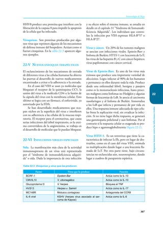 307
Inmunología de Rojas
Respuesta
inmune
contra
las
infecciones
virales
22
HHV8 produce una proteína que interfiere con la
liberación de la caspasa 8 para impedir la apoptosis
de la célula que ha infectado.
Viroquinas. Son proteínas producidas por algu-
nos virus que reprimen algunos de los mecanismos
de defensa inmune del hospedero. Actúan como si
fueran citoquinas. En la tabla 22-3 aparecen algu-
nos ejemplos.
22-V Nuevos enfoques terapéuticos
El esclarecimiento de los mecanismos de entrada
de diferentes virus a las células humanas ha abierto
las puertas al desarrollo de nuevos medicamentos
encaminados a evitar o la adherencia o la entrada.
En el caso del VIH se usan ya moléculas que
bloquean el receptor de la quimioquina CC5, la
unión del virus a la molécula CD4 o la fusión de
la cápsula del virus con la membrana celular. Esto
último se logra con un fármaco, el enfuvirtide, ya
autorizado por la FDA.
Se han desarrollado medicamentos que ocu-
pan nichos en la superficie del virus e interfieren
con su adherencia a las células de la mucosa respi-
ratoria. El receptor para el coronavirus, que causa
serias infecciones del árbol respiratorio, es la enzi-
ma convertidora de la angiotensina, se trabaja en
el desarrollo de moléculas que lo puedan bloquear.
22-VI Infecciones virales especiales
Sida. La manifestación más clara de la actividad
inmunosupresora de un virus está representada
por el “síndrome de inmunodeficiencia adquiri-
da” o sida. Dada la importancia de esta infección
y su efecto sobre el sistema inmune, se estudia en
detalle en el capítulo 31 “Síndrome de Inmunode-
ficiencia Adquirida”. Los individuos que contro-
lan la infección por VIH expresan HLA-B*57 o
HLA-B*27.
Virus y cáncer. Un 20% de los tumores malignos
se asocian con infecciones virales. Epstein-Barr y
linfoma de Burkitt; HTLV-1 con leucemia de LsT;
los virus de las hepatitis B y C con cáncer hepático;
virus papilomatoso con cáncer cervical.
Virus de Epstein-Barr. Es uno de los virus más
exitosos que produce una importante variedad de
afecciones. Logra infectar al 90% de los humanos
y permanece en ellos durante toda la vida. Produce
desde una enfermedad febril, benigna y pasajera
como es la mononucleosis infecciosa, hasta proce-
sos malignos como linfomas no Hodgkin y algunas
formas de leucemias de LsB. Se asocia al carcinoma
nasofaríngeo y al linfoma de Burkitt. Inmortaliza
a los LsB que infecta y permanece de por vida en
ellos. Una respuesta inmune adecuada de tipo celu-
lar frena la replicación viral, sin erradicar la infec-
ción. Si no tiene lugar dicha respuesta, se generará
una gammopatía policlonal y aun linfomas. Por el
contrario si la respuesta celular es exagerada se pro-
duce hipo o agammaglobulinemia (figura 22-2).
Virus HTLV-1. Es un retrovirus que tiene la ca-
racterística de infectar LsTh, pero en lugar de des-
truirlos, como en el caso del virus VIH, estimula
su multiplicación dando lugar a una leucemia lla-
mada de LsT. Por otra parte tiene, bajo circuns-
tancias no esclarecidas aún, neurotropismo, dando
lugar a cuadros de paraparesia espástica.
Factor Virus que lo produce Función
BCRF-1 Epstein-Bar Actúa como la IL-10
CMVIL10 V. citomegálico Actúa como la IL-10
Glucoproteína D V. herpes Bloquea el TNF
HVS13 Herpes v. Saimiri Actúa como la IL-17
MC148R Molusco contagioso Antagonista del CCR8
IL-6 viral KSHV (herpes virus asociado al sar-
coma de Kaposi)
Actúa como la IL-6
Tabla 22-3. Viroquinas y virus que las producen.
 