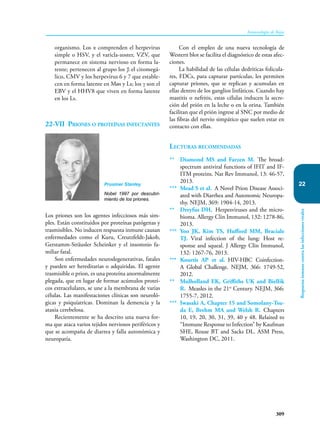 309
Inmunología de Rojas
Respuesta
inmune
contra
las
infecciones
virales
22
organismo. Los α comprenden el herpevirus
simple o HSV, y el varicla-zoster, VZV, que
permanece en sistema nervioso en forma la-
tente; pertenecen al grupo los β el citomegá-
lico, CMV y los herpevirus 6 y 7 que estable-
cen en forma latente en Møs y Ls; los γ son el
EBV y el HHV8 que viven en forma latente
en los Ls.
22-VII Priones o proteínas infectantes
Los priones son los agentes infecciosos más sim-
ples. Están constituidos por proteínas patógenas y
trasmisibles. No inducen respuesta inmune causan
enfermedades como el Kuru, Creutzfeldt-Jakob,
Gerstamm-Sträusler Scheinker y el insomnio fa-
miliar fatal.
Son enfermedades neurodegenerativas, fatales
y pueden ser hereditarias o adquiridas. El agente
trasmisible o prion, es una proteína anormalmente
plegada, que en lugar de formar acúmulos protei-
cos extracelulares, se une a la membrana de varias
células. Las manifestaciones clínicas son neuroló-
gicas y psiquíatricas. Dominan la demencia y la
ataxia cerebelosa.
Recientemente se ha descrito una nueva for-
ma que ataca varios tejidos nerviosos periféricos y
que se acompaña de diarrea y falla autonómica y
neuropatía.
Con el empleo de una nueva tecnología de
Western blot se facilita el diagnóstico de estas afec-
ciones.
La habilidad de las células dedríticas folicula-
res, FDCs, para capturar partículas, les permiten
capturar priones, que se replican y acumulan en
ellas dentro de los ganglios linfáticos. Cuando hay
mastitis o nefritis, estas células inducen la secre-
ción del prión en la leche o en la orina. También
facilitan que el prión ingrese al SNC por medio de
las fibras del nervio simpático que suelen estar en
contacto con ellas.
Lecturas recomendadas
** Diamond MS and Farzen M. The broad-
spectrum antiviral functions of IFIT and IF-
ITM proteins. Nat Rev Immunol, 13: 46-57,
2013.
*** Mead S et al. A Novel Prion Disease Associ-
ated with Diarrhea and Autonomic Neuropa-
thy. NEJM, 369: 1904-14, 2013.
** Dreyfus DH. Herpesviruses and the micro-
bioma. Allergy Clin Immunol, 132: 1278-86,
2013.
*** Yoo JK, Kim TS, Hufford MM, Braciale
TJ. Viral infection of the lung: Host re-
sponse and squeal. J Allergy Clin Immunol,
132: 1267-76, 2013.
*** Kourtis AP et al. HIV-HBC Coinfection-
A Global Challenge. NEJM, 366: 1749-52,
2012.
** Mulholland EK, Griffiths UK and Biellik
R. Measles in the 21st
Century. NEJM, 366:
1755-7, 2012.
*** Iwasaki A, Chapter 15 and Somolany-Tsu-
da E, Brehm MA and Welsh R. Chapters
10, 19, 20, 30, 31, 39, 40 y 48. Relaited to
“Immune Response to Infection” by Kaufman
SHE, Rouse BT and Sacks DL. ASM Press,
Washington DC, 2011.
Prusiner Stanley
Nobel 1997 por descubri-
miento de los priones.
 