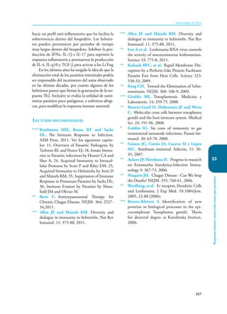 317
Inmunología de Rojas
Respuesta
inmune
contra
infecciones
por
parásitos
23
hacia un perfil anti-inflamatorio que les facilita la
sobrevivencia dentro del hospedero. Los helmin-
tos pueden permanecer por periodos de tiempo
muy largos dentro del hospedero. Inhiben la pro-
ducción de IFNα, IL-1β e IL-17 para suprimir la
respuesta inflamatoria y promueven la producción
de IL-4, IL-q10 y TGF-β para activar a los LsTreg
En los últimos años ha surgido la idea de que la
eliminación total de los parásitos intestinales podría
ser responsable del incremento del asma observado
en las últimas décadas, por cuanto algunos de los
helmintos parece que frenan la generación de la res-
puesta Th2. Inclusive se evalúa la utilidad de sumi-
nistrar parásitos poco patógenos, a enfermos alérgi-
cos, para modificar la respuesta inmune anormal.
Lecturas recomendadas
**** Kaufmann SHE, Rouse BT and Sacks
DL. The Immune Response to Infection.
ASM Press, 2011. Ver los siguientes capítu-
los: 11, Overview of Parasitic Pathogens, by
Tarleton RL and Pearce EJ; 18, Innate Immu-
nity to Parasitic infections by Hunter CA and
Sher A; 24, Acquired Immunity to Intracel-
lular Protozoa by Scott P and Riley EM; 25,
Acquired Immunity to Helminths by Artis D
and Maizels RM; 35, Suppression of Immune
Response to Protozoan Parasites by Sacks DL;
36, Immune Evasion by Parasites by Mans-
field JM and Olivier M.
** Bern C. Antitrypanosomal Therapy for
Chronic Chagas Disease. NEJM. 364: 2527-
34,2011.
*** Allen JE and Maizels KM. Diversity and
dialogue in immunity to helminths. Nat Rev
lnmunol. 11: 375-88, 2011.
*** Allen JE and Maizels RM. Diversity and
dialogue in immunity to helminths. Nat Rev
Immunol. 11: 375-88, 2011.
** Ives A et al. Leishmania RNA virus controls
the severity of mucocutaneous leishmaniasis.
Science 33: 775-8, 2011.
** Kafsack BFC, et al. Rapid Membrane Dis-
ruption by a Perforin-Like Protein Facilitates
Parasite Exit from Host Cells. Science 323:
530-33, 2009.
** King CH. Toward the Elimination of Schis-
tosomiasis. NEJM. 360: 106-9, 2009.
*** Giraldo ML. Toxoplasmosis. Medicina y
Laboratorio. 14: 359-75. 2008.
** Buzoni-Gatel O, Dubremets JF and Werts
C. Molecular cross tolk between toxoplasma
gondii and the host immune system. Medical
Sci. 24: 191-96, 2008.
* Colditz IG. Six costs of immunity to gas
trointestinal nematode infections. Parasit Im-
munol. 30: 63-70, 2008.
** Gómez JC, Cortés JA, Cuervo SI y López
MC. Amebiasis intestinal. Infectio, 11: 36-
45, 2007.
** Ackers JP, Mirelmon D. Progress in research
on Entamoeba histolytica.Infection Immu-
nology 9: 367-73, 2006.
** Maquire JH. Chagas´Disease - Can We Stop
the Deaths? NEJM. 355: 760-61, 2006.
** Woelhing, et al. Fc receptor, Dendritic Cells
and Leishmania. J Exp Med. 10.1084/Jem.
2005, 22-88 (2006).
*** Botero-Kleiven S. Identification of new
proteins in biological processes in the epi-
cocomplexan Toxoplasma gondii. Thesis
for doctoral degree at Karolinska Institut,
2006.
 