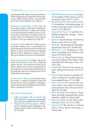 1
14
Inmunología de Rojas
Generalidades
y
definiciones
yecto está permitido asignar funciones bioquímicas
al 80% del genoma que está por fuera de las regio-
nes que codifican para proteínas, y que hasta hace
pocos años eran consideradas como “chatarra”.
Anticuerpos monoclonales (AcMc). Son Acs
contra Ags específicos, producidos en hibridomas,
conjuntos de células que se originan de la fusión
de una célula plasmática productora de un Ac de-
terminado con células de un mieloma de ratón. Se
pueden cultivar en el laboratorio lo que permite
“cosechar” las Acs que producen (ver Cap. 56).
Proteómica. Es el estudio de las diferentes pro-
teínas para establecer cuál es su participación en
el funcionamiento de determinado mecanismo de
defensa. Se abren así las puertas para antagonizar
algunas de ellas o bloquear su receptor, con Acs-
Mcs, para modificar el curso de una enfermedad.
Microscopía intravital. Su empleo está permi-
tiendo la observación in vivo de las células del
sistema inmune y sus movimientos dentro de los
tejidos. Además con la reciente incorporación de
discos giratorios y el microscopio de dos fotones se
está pudiendo observar el comportamiento de las
células dentro de los órganos.
La citometría de flujo. Es un excelente sistema
para separar y estudiar las diferentes células del
sistema inmune. Permite identificar el fenotipo y
funcionamiento de las subpoblaciones de Ls, Møs,
Mons y granulocitos. Ver 18-II.
Lecturas recomendadas
** O’Shea JJ, Holland SM and Staudt LM.
JAKs and STATs in immunity, Immunodefi-
ciency and Cancer. NEJM, 368: 161-70, 2013.
** Takamatsu H and Kumanogoh A. Diverse
roles for semaphorin-plexin signaling in the-
immune system. Trends in Immunology, 33:
127-35, 2012.
** ENCODE Project Consortium. An integra-
ted enciclopedia of DNA elements in the hu-
man genome. Nature 489: 57-74, 2012.
*** kMaecker HT, McCoy JP and Nussenblatt
R. Standardizing immunophenotyping for
Human Immunology Project. Nat Rev Im-
munol, 12: 191-200, 2012.
* Lingwood D, Simons K. Lipid Rafts As a
Membrane-Organizing Principle. Science,
327: 46-50, 2010.
** Leslie M. Beyond Clotting: The Powers of
Platelets. Science 328: 562-4, 2010.
** Muller KL. Recognizing the First Responders.
Special Section, Science 327: 283-300, 2010.
*** Weizman F, et al. Development of Mo-
nocytes, Macrophages and Dendritic Cells.
Science 327: 656-61, 2010.
** Drmanac R, et al. Human Genome Sequen-
cing Using Unchained Base Reads on Self-
Assembling DNA Nanoarrays. Science 327:
78-81, 2010.
*** Chaplin DD. Overview of the immune res-
ponse. J.Allergy Clin Immunol, 125: S2-23,
2009.
*** Akira S. Innate immunity to pathogens: Di-
versity in receptors for microbial recognition.
Immunological Reviews, 277: 5-8, 2009.
*** Xavier RJ, Rioux JD. Genoma-wide asso-
ciation studies: a new window into immune-
mediated diseases. Nature Reviews Immuno-
logy 8: 631-43, 2008.
** Manis JP. Knock Out, Knock In, Knock
Dawn. Genetically manipulated Mice and the
Nobel Prize. NEJM 357: 2426-29, 2007.
*** Vinson VJ. Protein at work (Tools for Bio-
chemistry). Science. 312: 211-31, 2006.
** Sansonetti PJ. War and Peace at Mucosal
Surfaces. Nature Reviews Immunology, 4:
953-60, 2004.
 