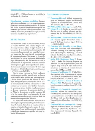 324
Inmunología de Rojas
Respuesta
inmune
en
malaria
24
ción de IFN e IFNβ que frenan, en la médula, la
producción de eritrocitos.
Hipoglucemia y acidosis metabólica. Durante
la fase de reproducción en el torrente circulatorio,
el parásito consume grandes cantidades de glucosa
con lo cual se genera hipoglucemia que puede ser
tan fuerte que ocasione coma y convulsiones. Hay
también producción de ácido láctico que ocasiona
trastornos metabólicos y respiratorios.
24-VII Vacunas
Se han evaluado o están en proceso de serlo, más de
45 vacunas diferentes. Una, sintética dirigida con-
tra los esporozoítos, se basa en la producción en el
laboratorio de la molécula más inmuno­
génica del
esporozoíto, ha demostrado una capacidad protec-
tora moderada. La molécula más inmunogénica
de los esporozoítos de P. falciparum es el péptido
Asn-Ala-Asn-Pro, que se repite unas 40 veces a lo
largo del esporozoíto. En otra vacuna se acude a
la inoculación de esporozoítos irradiados, que son
inmunogénicos, pero para lograr buenos resulta-
dos se requiere inocular al menos mil de ellos, cuya
obtención es difícil. Inducen la producción de Acs
y LsTCD4, no de LsTCD8.
Por lo menos cinco de las 5.000 moléculas
proteicas que se pueden identificar en las formas
intraeritrocíticas del parásito son inmunogénicas,
y de su síntesis química el Dr. Manuel E. Pata-
rroyo, ha logrado producir moléculas con las cua-
les ha inmunizado en forma satisfactoria no sólo
animales de laboratorio sino también humanos.
Es la primera vacuna sintética para humanos que
en diversas evaluaciones de campo en América y
en África ha demostrado un poder protector del
35%. Su grupo trabaja en el desarrollo de una
nueva vacuna más efectiva que en micos Aotus, ha
demostrado una protección del 90%.
La pro­
ducción artificial de las moléculas más
inmu­
nogénicas presentes en los gametocitos cons-
tituye la tercera alternativa de vacuna contra la
malaria, en la cual trabajan varios grupos de inves-
tigadores para lograr un bloqueo en la transmisión
evitando que los gametos se puedan unir en el in-
testino del mosquito.
Lecturas recomendadas
*** Promptom PD, et al. Malaria Immunity in
Man and Mosquito: Insights into Unsolved
Mysteries of Deadlly Infectious Disease. Ann
Rev Immunol. 32: 157-87, 2014.
*** WHO, (OMS) mlaria report. March 2013.
*** Ménard R et al. Lookin g under the skin:
the first steps in malaria infection and im-
munity. Nat Rev Microbiology, 11: 701-12,
2013.
*** Patarroyo MA, Calderón D, Moreno-Perez
DA. Vaccines against Plasmodium vivax: a
research challenge. Vaccines, Expert Reviews,
11, 1249-60, 2012.
*** Patarroyo ME, Bermúdez A and Patar-
royo MA. Structural and immunological
Principles Leading to Chemically Synthe-
sized, Multiantigenic, Multistage, Minimal
Subunit-Based Vaccine Development. Chem.
Rev. 111: 3459-3507, 2011.
*** Stefan H.E. Kaufmann, Barry T. Rouse,
David L. Sacks. The immune Response to
Infection. (En este magnífico libro, parte del
capítulo 24 y los29 y 50 están dedicados al
estudio de la malaria y la respuets inmune
contra ella). ASM press, 2011.
** Cowman AF and Tonkin CJ. A Tail of Divi-
sion. (artículo sobre el mecanismo de ingreso
a las células de los protozoos de la familia Api-
complexan) Science 331, 409-10, 2011.
*** López C, Saravia C, Gomez A, Hoebeke J
Patarroyo MA. Mechanisms of genetically-
based resistance to malaria. Gene 467, 1-12,
2010.
*** Rodriguez LE, Curtidor H, Urquiza N, Ci-
fuentes G. Reyes C and Patarroyo ME. Inti-
nate Molecular Interactions of P. falciparum
Merozoite Proteins Involved in Invasion of
Red Blood Cells and Their Implications for
Vaccine Design. Chem. Rev. 108: 3656-705,
2008.
*** Patarroyo ME and Patarroyo MA. Emerg-
ing Rules for Subunit-Based Mul tiantigenic,
Multiestage Chemically Synthesized Vac-
cines. Accounts of Chemical Research. 41:
March, 2008.
 