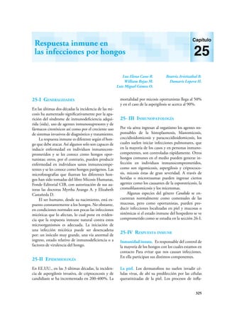 325
Luz Elena Cano R.
William Rojas M.
Luis Miguel Gómez O.
Beatriz Aristizábal B.
Damaris Lopera H.
Respuesta inmune en
las infecciones por hongos
Capítulo
25
25-I Generalidades
En las últimas dos décadas la incidencia de las mi-
cosis ha aumentado significativamente por la apa-
rición del síndrome de inmunodeficiencia adqui-
rida (sida), uso de agentes inmunosupresores y de
fármacos citotóxicos así como por el creciente uso
de sistemas invasivos de diagnóstico y tratamiento.
La respuesta inmune es diferente según el hon-
go que debe atacar. Así algunos solo son capaces de
inducir enfermedad en individuos inmunocom-
prometidos y se les conoce como hongos opor-
tunistas; otros, por el contrario, pueden producir
enfermedad en individuos sanos inmunocompe-
tentes y se les conoce como hongos patógenos. Las
microfotografías que ilustran los diferentes hon-
gos han sido tomadas del libro Micosis Humanas,
Fonde Editorial CIB, con autorización de sus au-
toras las doctoras Myrtha Arango A. y Elizabeth
Castañeda D.
El ser humano, desde su nacimiento, está ex-
puesto constantemente a los hongos. No obstante,
en condiciones normales son pocas las infecciones
micóticas que lo afectan, lo cual pone en evi­
den­
cia que la respuesta inmune natural con­
tra­estos
microor­
ga­
nis­
mos es adecuada. La iniciación de
una infección micótica puede ser desencadena
por: un inóculo muy grande, una vía anormal de
ingreso, estado relativo de inmunode­
fi­
ciencia o a
factores de virulencia del hongo.
25-II Epidemiología
En EE.UU., en las 3 últimas décadas, la inciden-
cia de aspergilosis invasiva, de criptococosis y de
candidiasis se ha incrementado en 200-400%. La
mortalidad por micosis oportunistas llega al 50%
y en el caso de la aspergilosis se acerca al 90%.
25- III Inmunopatología
Por vía aérea ingresan al organismo los agentes res-
ponsables de la histoplasmo­
sis, blasto­
mi­
cosis,
coccidioidomicosis y paracoccidioido­
mico­
sis, los
cuales suelen iniciar infecciones pulmo­
nares, que
en la mayoría de los casos y en per­
sonas inmuno-
competentes, son controladas rápidamente. Otros
hongos comunes en el medio pueden generar in-
fección en individuos inmunocomprometidos,
como son zigomicosis, aspergilosis y criptococo-
sis, micosis éstas de gran severidad. A través de
heridas o microtraumas pueden ingresar ciertos
agentes como los causantes de la esporotricosis, la
cromoblas­
to­
micosis y los micetomas.
Algunas­­
especies del género Candida se en­­­
cuentran normalmente como comensales de las
mucosas, pero como oportunistas, pueden pro-
ducir infecciones localizadas en piel y mucosas o
sistémicas si el estado inmune del hospedero se ve
comprometido como se estudia en la sección 26-I.
25-IV Respuesta inmune
Inmunidad innata. Es responsable del control de
la mayoría de los hongos con los cuales estamos en
contacto Para evitar que nos causan infecciones.
En ella participan sus distintos componentes.
La piel. Los dermatofitos no suelen invadir cé-
lulas vivas, de ahí su predilección por las células
queratinizadas de la piel. Los procesos de infla-
 
