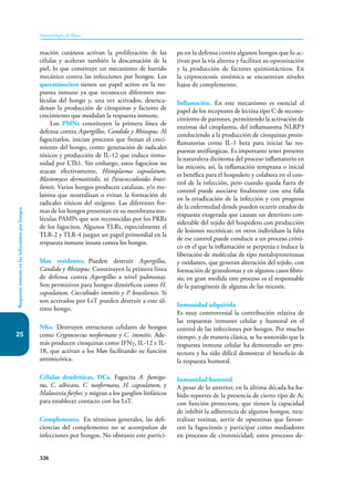 326
Inmunología de Rojas
25
Respuesta
inmune
en
las
infecciones
por
hongos
mación cutáneos activan la proliferación de las
células y aceleran también la descamación de la
piel, lo que constituye un mecanismo de barrido
mecánico contra las infec­
ciones por hongos. Los
queratinocitos tienen un papel activo en la res-
puesta inmune ya que reconocen diferentes mo-
léculas del hongo y, una vez activados, desenca-
denan la producción de citoquinas y factores de
crecimiento que modulan la respuesta inmune.
Los PMNs constituyen la primera línea de
defensa contra Aspergillus, Candida y Rhizopus. Al
fagocitarlos, inician procesos que frenan el creci-
miento del hongo, como: generación de radicales
tóxicos y producción de IL-12 que induce inmu-
nidad por LTh1. Sin embargo, estos fagocitos no
atacan efectivamente, Histoplasma capsulatum,
Blastomyces dermatitidis, ni Paracoccidioides brasi-
liensis. Varios hongos producen catalasas, y/o me-
lanina que neutralizan o evitan la formación de
radicales tóxicos del oxígeno. Las diferentes for-
mas de los hongos presentan en su membrana mo-
léculas PAMPs que son reconocidas por los PRRs
de los fagocitos. Algunos TLRs, especialmente el
TLR-2 y TLR-4 juegan un papel primordial en la
respuesta inmune innata contra los hongos.
Møs residentes. Pueden destruir Aspergillus,
Candida y Rhizopus. Constituyen la primera línea
de defensa contra Aspergillus a nivel pulmonar.
Son permisivos para hongos dimórficos como H.
capsulatum, Coccidiodes immitis y P. brasiliensis. Si
son activados por LsT pueden destruir a este úl-
timo hongo.
NKs. Destruyen estructuras celulares de hongos
como Cryptococcus neoformans y C. immitis. Ade-
más producen citoquinas como IFNγ, IL-12 e IL-
18, que activan a los Møs facilitando su función
antimicótica.
Células dendríticas, DCs. Fagocita A. fumiga-
tus, C. albicans, C. neoformans, H. capsulatum, y
Malassezia furfur, y migran a los ganglios linfáticos
para establecer contacto con los LsT.
Complemento. En términos generales, las defi-
ciencias del complemento no se acompañan de
infecciones por hongos. No obstante este partici-
pa en la defensa contra algunos hongos que lo ac-
tivan por la vía alterna y facilitan su opsonización
y la producción de factores quimiotácticos. En
la criptococosis sistémica se encuentran niveles
bajos de complemento.
Inflamación. En este mecanismo es esencial el
papel de los receptores de lectina tipo C de recono-
cimiento de patrones, permitiendo la activación de
enzimas del citoplasma, del inflamasoma NLRP3
conduciendo a la producción de citoquinas proin-
flamatorias como IL-1 beta para iniciar las res-
puestas antifúngicas. Es importante tener presente
la naturaleza dicótoma del proceso inflamatorio en
las micosis; así, la inflamación temprana o inicial
es benéfica para el hospedero y colabora en el con-
trol de la infección, pero cuando queda fuera de
control puede asociarse finalmente con una falla
en la erradicación de la infección y con progreso
de la enfermedad donde pueden ocurrir estados de
respuesta exagerada que causan un deterioro con-
siderable del tejido del hospedero con producción
de lesiones necróticas; en otros individuos la falta
de ese control puede conducir a un proceso cróni-
co en el que la inflamación se perpetúa e induce la
liberación de moléculas de tipo metaloproteinasas
y oxidantes, que generan alteración del tejido, con
formación de granulomas y en algunos casos fibro-
sis; en gran medida este proceso es el responsable
de la patogénesis de algunas de las micosis.
Inmunidad adquirida
Es muy controversial la contribución relativa de
las respuestas inmunes celular y humoral en el
control de las infecciones por hongos. Por mucho
tiempo, y de manera clásica, se ha sostenido que la
respuesta inmune celular ha demostrado ser pro-
tectora y ha sido difícil demostrar el beneficio de
la respuesta humoral.
Inmunidad humoral
A pesar de lo anterior, en la última década ha ha-
bido reportes de la presencia de cierto tipo de Ac
con función protectora, que tienen la capacidad
de inhibir la adherencia de algunos hongos, neu-
tralizar toxinas, servir de opsoninas que favore-
cen la fagocitosis y participar como mediadores
en procesos de citotoxicidad; estos procesos de-
 
