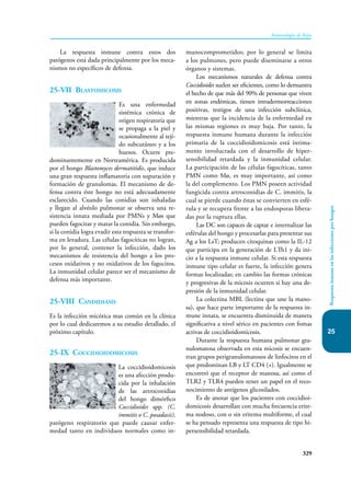 329
Inmunología de Rojas
25
Respuesta
inmune
en
las
infecciones
por
hongos
La respuesta inmune contra estos dos
patógenos está dada principalmente por los meca-
nismos no específicos de defensa.
25-VII Blastomicosis
Es una enfermedad
sistémica crónica de
origen respiratoria que
se propaga a la piel y
ocasionalmente al teji-
do subcutáneo y a los
huesos. Ocurre pre-
dominantemente en Norteamérica. Es producida
por el hongo Blastomyces dermatitidis, que induce
una gran respuesta inflamatoria con supuración y
formación de granulomas. El mecanismo de de-
fensa contra éste hongo no está adecuadamente
esclarecido. Cuando las conidias son inhaladas
y llegan al alvéolo pulmonar se observa una re-
sistencia innata mediada por PMNs y Møs que
pueden fagocitar y matar la conidia. Sin embargo,
si la conidia logra evadir esta respuesta se transfor-
ma en levadura. Las células fagocíticas no logran,
por lo general, contener la infección, dado los
mecanismos de resistencia del hongo a los pro-
cesos oxidativos y no oxidativos de los fagocitos.
La inmunidad celular parece ser el mecanismo de
defensa más importante.
25-VIII Candidiasis
Es la infección micótica mas común en la clínica
por lo cual dedicaremos a su estudio detallado, el
próximo capítulo.
25-IX Coccidioidomicosis
La coccidioidomicosis
es una afección produ-
cida por la inhalación
de las artroconidias
del hongo dimórfico
Coccidioides spp. (C.
immi­
tis o C. posadasii),
patógeno respiratorio que puede causar enfer-
medad tanto en individuos normales como in-
munocomprometidos; por lo general se limita
a los pulmones, pero puede diseminarse a otros
órganos y sistemas.
Los mecanismos naturales de defensa contra
Coccidioides suelen ser eficientes, como lo demuestra
el hecho de que más del 90% de personas que viven
en zonas endémicas, tienen intradermorreacciones
positivas, testigos de una infección subclínica,
mientras que la incidencia de la enfermedad en
las mismas regiones es muy baja. Por tanto, la
respuesta inmune humana durante la infección
primaria de la coccidioidomicosis está íntima-
mente involucrada con el desarrollo de hiper-
sensibilidad retardada y la inmunidad celular.
La participación de las células fagocíticas, tanto
PMN como Mø, es muy importante, así como
la del com­
plemento. Los PMN poseen actividad
fungicida contra artroconidias de C. immitis, la
cual se pierde cuando éstas se convierten en esfé-
rula y se recupera frente a las endosporas libera-
das por la ruptura ellas.
Las DC son capaces de captar e internalizar las
esférulas del hongo y procesarlas para presentar sus
Ag a los LsT; producen citoquinas como la IL-12
que participa en la generación de LTh1 y da ini-
cio a la respuesta inmune celular. Si esta respuesta
inmune tipo celular es fuerte, la infección genera
formas localizadas; en cambio las formas crónicas
y progresivas de la micosis ocurren si hay una de-
presión de la inmunidad celular.
La colectina MBL (lectina que une la mano-
sa), que hace parte importante de la respuesta in-
mune innata, se encuentra disminuida de manera
significativa a nivel sérico en pacientes con fomas
activas de coccidioidomicosis.
Durante la respuesta humana pulmonar gra-
nulomatosa observada en esta micosis se encuen-
tran grupos perigranulomatosos de linfocitos en el
que predominan LB y LT CD4 (+). Igualmente se
encontró que el receptor de manosa, así como el
TLR2 y TLR4 pueden tener un papel en el reco-
nocimiento de antígenos glicosilados.
Es de anotar que los pacientes con coccidioi-
domicosis desarrollan con mucha frecuencia erite-
ma nodoso, con o sin eritema multiforme, el cual
se ha pensado representa una respuesta de tipo hi-
persensibilidad retardada.
 