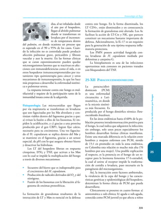 331
Inmunología de Rojas
25
Respuesta
inmune
en
las
infecciones
por
hongos
dias, al ser inhaladas desde
el aire por el hospedero,
lle­­
gan al alvéolo pulmonar
donde se transforman en
levadura por el incremen-
to de temperatura dentro
del pulmón, en donde ocasiona un proceso que
es superado en el 90 a 95% de los casos. Cuan-
do la infección no es controlada puede producir
afección pulmonar grave, pericarditis y fibrosis
vascular y aun la muerte. En las formas clínicas
que se curan espontáneamente pueden quedar
microorganismos latentes que se reactivan en afec-
ciones con in­
munodeficiencias como el sida, o en
otros hospederos inmunocomprometidos por tra-
tamiento tipo quimioterapia para cáncer y otros
mecanismos de inmunosupresión, lo que los hace
más pro­­
pensos a de­
sarrollar la enfermedad sistémi-
ca o pulmonar severa.
La respuesta inmune contra este hongo es mul-
tifactorial y requiere de la participación tanto de la
inmunidad innata como de la adquirida.
Fisiopatología. Las microconidias que llegan
por vía respiratoria se transforman en levaduras
que son fagocitadas por los Mø alveolares y con-
tinúan viables dentro del fagosoma gracias a que:
a) evitan la fusión a ellos de los lisosomas, b) im-
piden la acidificación, y c) gracias a una proteína
producida por el gen CBP1, logran fijar calcio,
necesario para su crecimiento. Una vez fagocita-
do el H. capsulatum se replica dentro del Mø y
se mantiene en el fagosoma, gracias a un sensor
especial, de pH con lo que asegura obtener hierro
y desactivar las hidrolasas.
Los LT del hospedero liberan en respuesta
citoquinas, IFNγ y TNF, que activan a los Møs
con lo cual se impide la multiplicación del hongo
a través de diversos mecanismos:
• Secuestro del hierro que es indispensable para
el crecimiento del H. capsulatum.
• Producción de radicales deri­
vados del O2
y del
nitrógeno.
• Fusión de los lisosomas con la liberación al fa-
gosoma de enzimas proteolíticas.
La formación de granulomas resultantes de la
interacción de LT y Møs es esencial en la defensa
contra este hongo. En la forma diseminada, los
LT CD4+, están disminuidos y en consecuencia
la formación de granulomas está alterada. Los Ac
facilitan la acción de LT-Ctx y NK, que parecen
constituir un mecanismo bastante imp­
ortante de
defensa. Adicionalmente, la IL-17 es un requisito
para la generación de una óptima respuesta infla-
matoria protectora.
Los PMN poseen actividad fungicida con-
tra levaduras de H. capsulatum mediada por
defensinas y catepsina G.
La histoplasmosis es una de las infecciones
oportunistas más comunes en pacientes tratados
con bloqueadores del TNF.
25-XII Paracoccidioidomicosis
La paracoccidioi­
domicosis (PCM)
es una enfermedad
circunscrita a Lati-
noamérica, en donde
es la micosis sistémi-
ca más frecuente. Es