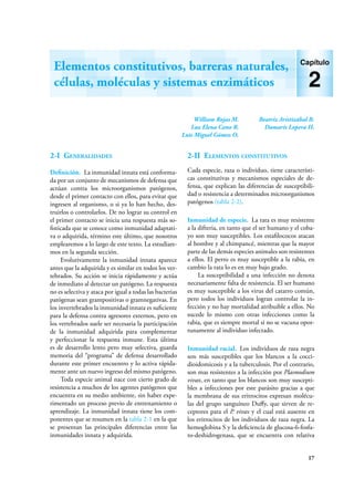 17
2-I Generalidades
Definición. La inmunidad innata está conforma-
da por un conjunto de mecanismos de defensa que
actúan contra los microorganismos patógenos,
desde el primer contacto con ellos, para evitar que
ingresen al organismo, o si ya lo han hecho, des-
truirlos o controlarlos. De no lograr su control en
el primer contacto se inicia una respuesta más so-
fisticada que se conoce como inmunidad adaptati-
va o adquirida, término este último, que nosotros
emplearemos a lo largo de este texto. La estudiare-
mos en la segunda sección.
Evolutivamente la inmunidad innata aparece
antes que la adquirida y es similar en todos los ver-
tebrados. Su acción se inicia rápidamente y actúa
de inmediato al detectar un patógeno. La respuesta
no es selectiva y ataca por igual a todas las bacterias
patógenas sean grampositivas o gramnegativas. En
los invertebrados la inmunidad innata es suficiente
para la defensa contra agresores externos, pero en
los vertebrados suele ser necesaria la participación
de la inmunidad adquirida para complementar
y perfeccionar la respuesta inmune. Esta última
es de desarrollo lento pero muy selectiva, guarda
memoria del “programa” de defensa desarrollado
durante este primer encuentro y lo activa rápida-
mente ante un nuevo ingreso del mismo patógeno.
Toda especie animal nace con cierto grado de
resistencia a muchos de los agentes patógenos que
encuentra en su medio ambiente, sin haber expe-
rimentado un proceso previo de entrenamiento o
aprendizaje. La inmunidad innata tiene los com-
ponentes que se resumen en la tabla 2-1 en la que
se presentan las principales diferencias entre las
inmunidades innata y adquirida.
2-II Elementos constitutivos
Cada especie, raza o individuo, tiene característi-
cas constitutivas y mecanismos especiales de de-
fensa, que explican las diferencias de susceptibili-
dad o resistencia a determinados microorganismos
patógenos (tabla 2-2).
Inmunidad de especie. La rata es muy resistente
a la difteria, en tanto que el ser humano y el coba-
yo son muy susceptibles. Los estafilococos atacan
al hombre y al chimpancé, mientras que la mayor
parte de las demás especies animales son resistentes
a ellos. El perro es muy susceptible a la rabia, en
cambio la rata lo es en muy bajo grado.
La susceptibilidad a una infección no denota
necesariamente falta de resistencia. El ser humano
es muy susceptible a los virus del catarro común,
pero todos los individuos logran controlar la in-
fección y no hay mortalidad atribuible a ellos. No
sucede lo mismo con otras infecciones como la
rabia, que es siempre mortal si no se vacuna opor-
tunamente al individuo infectado.
Inmunidad racial. Los individuos de raza negra
son más susceptibles que los blancos a la cocci-
dioidomicosis y a la tuberculosis. Por el contrario,
son mas resistentes a la infección por Plasmodium
vivax, en tanto que los blancos son muy suscepti-
bles a infecciones por este parásito gracias a que
la membrana de sus eritrocitos expresan molécu-
las del grupo sanguíneo Duffy, que sirven de re-
ceptores para el P. vivax y el cual está ausente en
los eritrocitos de los individuos de raza negra. La
hemoglobina S y la deficiencia de glucosa-6-fosfa-
to-deshidrogenasa, que se encuentra con relativa
William Rojas M.
Luz Elena Cano R.
Luis Miguel Gómez O.
Beatriz Aristizábal B.
Damaris Lopera H.
Elementos constitutivos, barreras naturales,
células, moléculas y sistemas enzimáticos
Capítulo
2
 