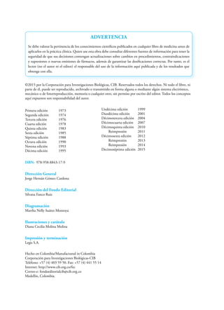 ©2015 por la Corporación para Investigaciones Biológicas, CIB. Reservados todos los derechos. Ni todo el libro, ni
parte de él, puede ser reproducido, archivado o transmitido en forma alguna o mediante algún sistema electrónico,
mecánico o de fotorreproducción, memoria o cualquier otro, sin permiso por escrito del editor. Todos los conceptos
aquí expuestos son responsabilidad del autor.
Primera edición 1973
Segunda edición 1974
Tercera edición 1976
Cuarta edición 1978
Quinta edición 1983
Sexta edición 1985
Séptima edición 1988
Octava edición 1990
Novena edición 1993
Décima edición 1995
ISBN: 978-958-8843-17-9
Dirección General
Jorge Hernán Gómez Cardona
Dirección del Fondo Editorial
Silvana Fanco Ruiz
Diagramación
Martha Nelly Suárez Montoya
Ilustraciones y carátula
Diana Cecilia Molina Molina
Impresión y terminación
Legis S.A.
ADVERTENCIA
Se debe valorar la pertinencia de los conocimientos científicos publicados en cualquier libro de medicina antes de
aplicarlos en la práctica clínica. Quien use esta obra debe consultar diferentes fuentes de información para tener la
seguridad de que sus decisiones contengan actualizaciones sobre cambios en procedimientos, contraindicaciones
y supresiones o nuevas emisiones de fármacos, además de garantizar las dosificaciones correctas. Por tanto, es el
lector (no el autor ni el editor) el responsable del uso de la información aquí publicada y de los resultados que
obtenga con ella.
Hecho en Colombia/Manufactured in Colombia
Corporación para Investigaciones Biológicas-CIB
Teléfono: +57 (4) 403 59 50. Fax: +57 (4) 441 55 14
Internet: http://www.cib.org.co/fec
Correo-e: fondoeditorialcib@cib.org.co
Medellín, Colombia.
Undécima edición 1999
Duodécima edición 2001
Décimotercera edición 2004
Décimocuarta edición 2007
Décimoquinta edición 2010
Reimpresión 2011
Décimosexta edición 2012
Reimpresión 2013
Reimpresión 2014
Decimoséptima edición 2015
 