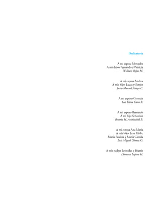 Dedicatoria
A mi esposa Mercedes
A mis hijos Fernando y Patricia
William Rojas M.
A mi esposa Andrea
A mis hijos Lucas y Simón
Juan-Manuel Anaya C.
A mi esposo Germán
Luz Elena Cano R.
A mi esposo Bernardo
A mi hijo Sebastián
Beatriz H. Aristizábal B.
A mi esposa Ana María
A mis hijos Juan Pablo,
María Paulina y María Camila
Luis Miguel Gómez O.
A mis padres Leonidas y Beatriz
Damaris Lopera H.
 