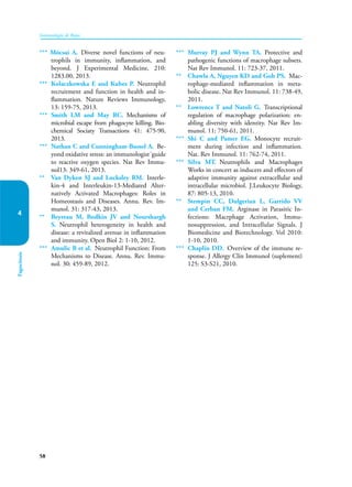 58
Inmunología de Rojas
Fagocitosis
4
*** Mócsai A. Diverse novel functions of neu-
trophils in immunity, inflammation, and
beyond. J Experimental Medicine, 210:
1283.00, 2013.
*** Kolaczkowska E and Kubes P. Neutrophil
recruitment and function in health and in-
flammation. Nature Reviews Immunology,
13: 159-75, 2013.
*** Smith LM and May RC. Mechanisms of
microbial escape from phagocyte killing. Bio-
chemical Sociaty Transactions 41: 475-90,
2013.
*** Nathan C and Cunningham-Bussel A. Be-
yond oxidative stress: an immunologist´guide
to reactive oxygen species. Nat Rev Immu-
nol13: 349-61, 2013.
** Van Dyken SJ and Locksley RM. Interle-
kin-4 and Interleukin-13-Mediated Alter-
natively Activated Macrophages: Roles in
Homeostasis and Diseases. Annu. Rev. Im-
munol. 31: 317-43, 2013.
** Beyreau M, Bodkin JV and Nourshargh
S. Neutrophil heterogeneity in health and
disease: a revitalized avenue in inflammation
and immunity. Open Biol 2: 1-10, 2012.
*** Amulic B et al. Neutrophil Function: From
Mechanisms to Disease. Annu. Rev. Immu-
nol. 30: 459-89, 2012.
*** Murray PJ and Wynn TA. Protective and
pathogenic functions of macrophage subsets.
Nat Rev Immunol. 11: 723-37, 2011.
** Chawla A, Nguyen KD and Goh PS. Mac-
rophage-mediated inflammation in meta-
bolic disease. Nat Rev Immunol. 11: 738-49,
2011.
** Lowrence T and Natoli G. Transcriptional
regulation of macrophage polarization: en-
abling diversity with identity. Nat Rev Im-
munol. 11: 750-61, 2011.
*** Shi C and Pamer EG. Monocyte recruit-
ment during infection and inflammation.
Nat. Rev Immunol. 11: 762-74, 2011.
*** Silva MT. Neutrophils and Macrophages
Works in concert as inducers and effectors of
adaptive immunity against extracellular and
intracellular microbiol. J.Leukocyte Biology,
87: 805-13, 2010.
** Stempin CC, Dulgerian L, Garrido VV
and Cerban FM. Arginase in Parasitic In-
fections: Macrphage Activation, Immu-
nosuppression, and Intracellular Signals. J
Biomedicine and Biotechnology. Vol 2010:
1-10, 2010.
*** Chaplin DD. Overview of the immune re-
sponse. J Allergy Clin Immunol (suplement)
125: S3-S21, 2010.
 