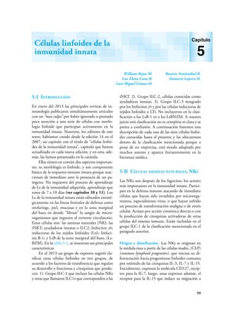 59
William Rojas M.
Luz Elena Cano R.
Luis Miguel Gómez O.
Beatriz Aristizábal B.
Damaris Lopera H.
Células linfoides de la
inmunidad innata
Capítulo
5
5-I Introducción
En enero del 2013 las principales revistas de in-
munología publicaron simultáneamente artículos
con un “mea culpa” por haber ignorado o prestado
poca atención a una serie de células con morfo-
logía linfoide que participan activamente en la
inmunidad innata. Nosotros, los editores de este
texto, habíamos creado desde la edición 14 en el
2007, un capítulo con el título de “células linfoi-
des de la inmunidad innata”, capítulo que hemos
actualizado en cada nueva edición, y en esta, ade-
más, las hemos presentado en la carátula.
Ellas tienen en común dos aspectos importan-
tes: su morfología es linfoide, y son componente
básico de la respuesta inmune innata porque reac-
cionan de inmediato ante la presencia de un pa-
tógeno. No requieren del proceso de aprendizaje
de Ls de la inmunidad adquirida, aprendizaje que
toma de 7 a 10 días (ver capítulos 10 y 11). Los
Ls de la inmunidad innata están ubicados estraté-
gicamente en las líneas frontales de defensa como
orofaringe, piel, mucosas y en la zona marginal
del bazo en donde “filtran” la sangre de micro-
organismos que ingresen al torrente circulatorio.
Estas células son: las asesinas naturales (NK); las
iNKT; ayudadoras innatas o ILC2; linfocitos γδ;
inductoras de los tejidos linfoides (Lti); linfoci-
tos B-1; y LsB de la zona marginal del bazo, (Ls-
BZM). En la tabla 5-1, se muestran sus principales
características.
En el 2013 un grupo de expertos sugirió cla-
sificar estas células linfoides en tres grupos, de
acuerdo a los factores de transferencia que regulan
su desarrollo y funciones y citoquinas que produ-
cen. 1). Grupo ILC-1 que incluye las células NKs
y otras que llamaron ILC1s que corresponden a las
iNKT. 2). Grupo ILC-2, células conocidas como
ayudadoras innatas. 3). Grupo ILC-3 integrado
por los linfocitos γδ y por las células inductoras de
tejidos linfoides o LTi. No incluyeron en la clasi-
ficación a los LsB-1 ni a los LsBNZM. A nuestra
juicio está clasificación no es completa ni clara y se
presta a confusión. A continuación haremos una
descripción de cada una de las siete células linfoi-
des conocidas hasta el presente y las ubicaremos
dentro de la clasificación mencionada porque a
pesar de ser imprecisa, está siendo adoptada por
muchos autores y aparece frecuentemente en la
literatura médica.
5-II Células asesinas naturales, NKs
Las NKs son después de los fagocitos, los actores
más importantes en la inmunidad innata. Partici-
pan en la defensa inmune atacando de inmediato
células que hayan sido invadidas por microorga-
nismos, especialmente virus, o que hayan sufrido
un proceso de transformación maligna o de estrés
celular. Actúan por acción citotóxica directa o con
la producción de citoquinas activadoras de otras
células del sistema inmune. Están incluidas en el
grupo ILC-1 de la clasificación mencionada en el
parágrafo anterior.
Origen y distribución. Las NKs se originan en
la médula ósea a partir de las células madre, (CLP)
(common lymphoid progenitor), que inician su di-
ferenciación hacia progenitoras linfoides comunes
por estímulo de las citoquinas IL-3, IL-7 y IL-15.
Inicialmente, expresan la molécula CD127, recep-
tor para la IL-7, luego, unas expresan además, el
receptor para la IL-15 que induce su migración a
 