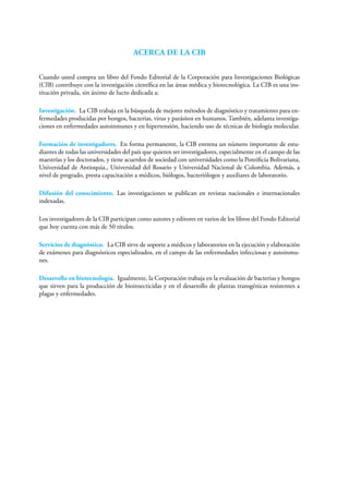 ACERCA DE LA CIB
Cuando usted compra un libro del Fondo Editorial de la Corporación para Investigaciones Biológicas
(CIB) contribuye con la investigación científica en las áreas médica y biotecnológica. La CIB es una ins-
titución privada, sin ánimo de lucro dedicada a:
Investigación. La CIB trabaja en la búsqueda de mejores métodos de diagnóstico y tratamiento para en-
fermedades producidas por hongos, bacterias, virus y parásitos en humanos. También, adelanta investiga-
ciones en enfermedades autoinmunes y en hipertensión, haciendo uso de técnicas de biología molecular.
Formación de investigadores. En forma permanente, la CIB entrena un número importante de estu-
diantes de todas las universidades del país que quieren ser investigadores, especialmente en el campo de las
maestrías y los doctorados, y tiene acuerdos de sociedad con universidades como la Pontificia Bolivariana,
Universidad de Antioquia., Universidad del Rosario y Universidad Nacional de Colombia. Además, a
nivel de pregrado, presta capacitación a médicos, biólogos, bacteriólogos y auxiliares de laboratorio.
Difusión del conocimiento. Las investigaciones se publican en revistas nacionales e internacionales
indexadas.
Los investigadores de la CIB participan como autores y editores en varios de los libros del Fondo Editorial
que hoy cuenta con más de 50 títulos.
Servicios de diagnóstico. La CIB sirve de soporte a médicos y laboratorios en la ejecución y elaboración
de exámenes para diagnósticos especializados, en el campo de las enfermedades infecciosas y autoinmu-
nes.
Desarrollo en biotecnología. Igualmente, la Corporación trabaja en la evaluación de bacterias y hongos
que sirven para la producción de bioinsecticidas y en el desarrollo de plantas transgénicas resistentes a
plagas y enfermedades.
 