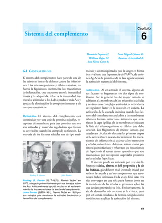 69
Damaris Lopera H.
William Rojas M.
Luz Elena Cano R.
Luis Miguel Gómez O.
Beatriz Aristizábal B.
Sistema del complemento
Capítulo
6
6-I Generalidades
El sistema del complemento hace parte de una de
las primeras líneas de defensa contra las infeccio-
nes. Lisa microorganismos y células extrañas, re-
fuerza la fagocitosis, incrementa los mecanismos
de inflamación, crea un puente entre la inmunidad
innata y la adquirida, refuerza la inmunidad hu-
moral al estimular a los LsB a producir más Acs y
ayuda a la eliminación de complejos inmunes y de
cuerpos apoptóticos.
Definición. El sistema del complemento está
constituido por una serie de proteínas solubles, re-
ceptores de membrana para esas proteínas una vez
son activadas y moléculas reguladoras que frenan
su activación cuando ha cumplido su función. La
mayoría de los factores solubles son de tipo enzi-
mático y son transportados por la sangre en forma
inactiva hasta que la presencia de PAMPs, de unio-
nes Ag-Ac o de proteínas de la fase aguda inducen
la activación secuencial del sistema.
Activación. Al ser activado el sistema, algunos de
sus factores se fragmentan en dos tipos de mo-
léculas. Por lo general, las de mayor tamaño se
adhieren a la membrana de los microbios o células
y actúan como complejos enzimáticos activadores
del siguiente factor en la reacción en cadena. La
activación de la cascada culmina cuando los fac-
tores del complemento anclados a las membranas
celulares forman estructuras tubulares que atra-
viesan la capa lipídica de la membrana e inducen
la lisis del microorganismo o células que debe
destruir. Los fragmentos de menor tamaño que
quedan en circulación durante las primeras etapas
de la activación en cascada incrementan los meca-
nismos de inflamación al activar a los mastocitos
y células endoteliales. Además, actúan como po-
tentes quimiotácticos y refuerzan los mecanismos
de fagocitosis al actuar como opsoninas que son
reconocidas por reeceptores especiales presentes
en las células fagocíticas.
El sistema puede ser activado por tres vías di-
ferentes: clásica, alterna o del properdín y la de
las lectinas, que difieren en el estímulo inicial que
activan la cascada y en los componentes que reco-
nocen dichos estímulos. En la etapa final estas tres
vías convergen en una sola para formar poros en
la membrana de las células o gérmenes sobre las
que actúan generando su lisis. Evolutivamente, la
vía de desarrollo más reciente es la clásica, pero
por ser la más estudiada, la hemos escogido como
modelo para explicar la activación del sistema.
Rodney R. Porter (1917-1976). Premio Nobel en
1972, otorgado primordialmente por sus trabajos sobre
los Acs. Adicionalmente aportó mucho en el esclareci-
miento de los mecanismos de acción del complemento.
Jules Bordet (1870-1961). Premio Nobel en 1919 por
sus trabajos que mostraron la actividad bactericida y
hemolítica del complemento.
Rodney R. Porter Jules Bordet
 