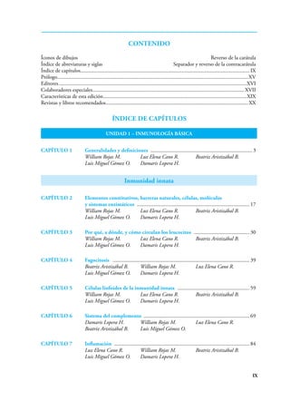 IX
CONTENIDO
Íconos de dibujos Reverso de la carátula
Índice de abreviaturas y siglas Separador y reverso de la contracarátula
Índice de capítulos............................................................................................................................. IX
Prólogo..............................................................................................................................................XV
Editores............................................................................................................................................XVI
Colaboradores especiales................................................................................................................. XVII
Características de esta edición...........................................................................................................XIX
Revistas y libros recomendados..........................................................................................................XX
Índice de capítulos
UNIDAD 1 – INMUNOLOGÍA BÁSICA
CAPÍTULO 1 Generalidades y definiciones ........................................................................... 3
William Rojas M. Luz Elena Cano R. Beatriz Aristizábal B.
Luis Miguel Gómez O. Damaris Lopera H.
Inmunidad innata
CAPÍTULO 2 Elementos constitutivos, barreras naturales, células, moléculas
y sistemas enzimáticos .................................................................................... 17
William Rojas M. Luz Elena Cano R. Beatriz Aristizábal B.
Luis Miguel Gómez O. Damaris Lopera H.
CAPÍTULO 3 Por qué, a dónde, y cómo circulan los leucocitos .......................................... 30
William Rojas M. Luz Elena Cano R. Beatriz Aristizábal B.
Luis Miguel Gómez O. Damaris Lopera H.
CAPÍTULO 4 Fagocitosis ...................................................................................................... 39
Beatriz Aristizábal B. William Rojas M. Luz Elena Cano R.
Luis Miguel Gómez O. Damaris Lopera H.
CAPÍTULO 5 Células linfoides de la inmunidad innata ...................................................... 59
William Rojas M. Luz Elena Cano R. Beatriz Aristizábal B.
Luis Miguel Gómez O. Damaris Lopera H.
CAPÍTULO 6 Sistema del complemento ............................................................................... 69
Damaris Lopera H. William Rojas M. Luz Elena Cano R.
Beatriz Aristizábal B. Luis Miguel Gómez O.
CAPÍTULO 7 Inflamación ..................................................................................................... 84
Luz Elena Cano R. William Rojas M. Beatriz Aristizábal B.
Luis Miguel Gómez O. Damaris Lopera H.
 
