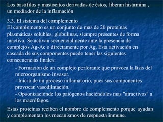 Los basófilos y mastocitos derivados de éstos, liberan histamina ,
un mediador de la inflamación
3.3. El sistema del complemento
El complemento es un conjunto de mas de 20 proteínas
plasmáticas solubles, globulinas, siempre presentes de forma
inactiva. Se activan secuencialmente ante la presencia de
complejos Ag-Ac o directamente por Ag. Esta activación en
cascada de sus componentes puede tener las siguientes
consecuencias finales:
- Formación de un complejo perforante que provoca la lisis del
microorganismo invasor.
- Inicio de un proceso inflamatorio, pues sus componentes
provocan vasodilatación.
- Opsonizaciónde los patógenos haciéndoles mas "atractivos" a
los macrófagos.
Estas proteínas reciben el nombre de complemento porque ayudan
y complementan los mecanismos de respuesta inmune.
 