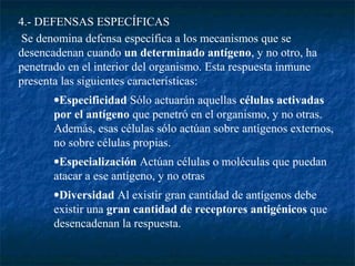 4.- DEFENSAS ESPECÍFICAS
Se denomina defensa específica a los mecanismos que se
desencadenan cuando un determinado antígeno, y no otro, ha
penetrado en el interior del organismo. Esta respuesta inmune
presenta las siguientes características:
•Especificidad Sólo actuarán aquellas células activadas
por el antígeno que penetró en el organismo, y no otras.
Además, esas células sólo actúan sobre antígenos externos,
no sobre células propias.
•Especialización Actúan células o moléculas que puedan
atacar a ese antígeno, y no otras
•Diversidad Al existir gran cantidad de antígenos debe
existir una gran cantidad de receptores antigénicos que
desencadenan la respuesta.
 