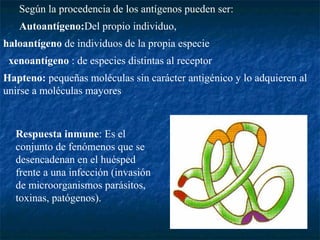Según la procedencia de los antígenos pueden ser:
Autoantígeno:Del propio individuo,
haloantígeno de individuos de la propia especie
xenoantígeno : de especies distintas al receptor
Hapteno: pequeñas moléculas sin carácter antigénico y lo adquieren al
unirse a moléculas mayores
Respuesta inmune: Es el
conjunto de fenómenos que se
desencadenan en el huésped
frente a una infección (invasión
de microorganismos parásitos,
toxinas, patógenos).
 
