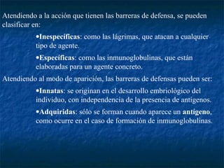 Atendiendo a la acción que tienen las barreras de defensa, se pueden
clasificar en:
•Inespecíficas: como las lágrimas, que atacan a cualquier
tipo de agente.
•Específicas: como las inmunoglobulinas, que están
elaboradas para un agente concreto.
Atendiendo al modo de aparición, las barreras de defensas pueden ser:
•Innatas: se originan en el desarrollo embriológico del
individuo, con independencia de la presencia de antígenos.
•Adquiridas: sólo se forman cuando aparece un antígeno,
como ocurre en el caso de formación de inmunoglobulinas.
 