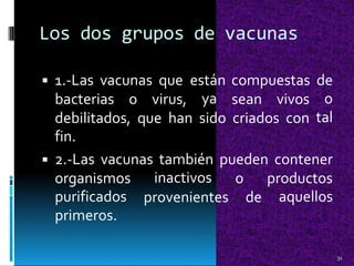 Los dos grupos de vacunas
 1.-Las vacunas que están
ya
compuestas de
o
tal
bacterias o virus, sean vivos
debilitados,
fin.
que han sido criados con
 2.-Las vacunas también
inactivos
pueden contener
organismos
purificados
primeros.
o productos
aquellosprovenientes de
31
 