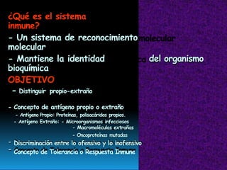 ¿Qué es el sistema
inmune?
- Un sistema de reconocimiento
molecular
- Mantiene la identidad
bioquímica
del organismo
OBJETIVO
- Distinguir propio-extraño
- Concepto de antígeno propio o extraño
- Antígeno Propio: Proteínas, polisacáridos propios.
- Antígeno Extraño: - Microorganismos infecciosos
- Macromoléculas extrañas
- Oncoproteínas mutadas
Discriminación entre lo ofensivo y lo inofensivo
Concepto de Tolerancia o Respuesta Inmune
-
-
 
