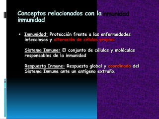 Conceptos relacionados con la
inmunidad
 Inmunidad: Protección frente a las enfermedades
infecciosas y alteración de células propias
Sistema Inmune: El conjunto de células y moléculas
responsables de la inmunidad
Respuesta Inmune: Respuesta global y coordinada del
Sistema Inmune ante un antígeno extraño.
 