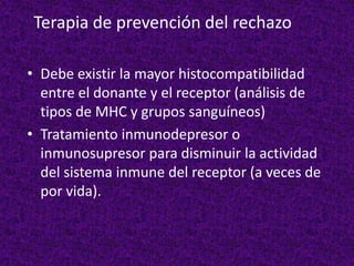Terapia de prevención del rechazo
• Debe existir la mayor histocompatibilidad
entre el donante y el receptor (análisis de
tipos de MHC y grupos sanguíneos)
• Tratamiento inmunodepresor o
inmunosupresor para disminuir la actividad
del sistema inmune del receptor (a veces de
por vida).
 