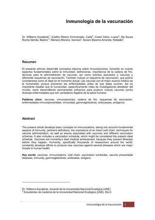 Inmunología de la vacunación

                       1                                     2                      2
Dr. Williams Escalante ; Coelho Ribeiro Emmanoela, Carla ; Costa Vieira, Luana ; De Souza
                      2                        2                                  2
Rocha Sâmila, Beatriz ; Mariano Moreira, Samara ; Severo Bezerra Amanda, Rafaella ;




Resumen

El presente artículo desarrolla conceptos básicos sobre inmunizaciones, tomando en cuenta
aspectos fundamentales sobre la inmunidad, deﬁniciones, importancia de la cadena de frío,
técnicas para la administración de vacunas, así como eventos asociados a vacunas y
diferentes esquemas de vacunación. También incluye un esquema de vacunación, que podría
considerarse como el ideal en el momento actual. Las vacunas son el mejor avance médico de
la humanidad, porque previenen las enfermedades antes de que éstas ocurran. Asi es
importante resaltar que la humanidad, especíﬁcamente miles de investigadores alrededor del
mundo, viene desarrollando permanentes esfuerzos para producir nuevas vacunas contra
diversas enfermedades que son verdaderos ﬂagelos de la salud humana.

Palabras clave: vacunas, inmunizaciones, cadena de frio, esquemas de vacunación,
enfermedades inmunoprevenibles, inmunidad, gammaglobulinas, anticuerpos, antígenos.




Abstract

The present article develops basic concepts on immunizations, taking into account fundamental
aspects of immunity, pertinent deﬁnitions, the importance of an intact cold chain, techniques for
vaccine administration, as well as events associated with vaccines and different vaccination
schemes. It also includes a vaccination schedule, which might be considered the present ideal
schedule. Vaccines are humanity’s best medical achievement, because they prevent illnesses
before they happen. Humanity, speciﬁcally thousands of researchers around the world,
constantly develops efforts to produce new vaccines against several diseases which are major
threats to human health.

Key words: vaccines, immunizations, cold chain, vaccination schedules, vaccine preventable
diseases, immunity, gammaglobulines, antibodies, antigens.




_________________________________


Dr. Williams Escalante, docente de la Universidad Nacional Ecológica (UNE)
2
  Estudiantes de medicina de la Universidad Nacional Ecológica (UNE), 6to C



                                                        Inmunología de la Vacunación     1
 