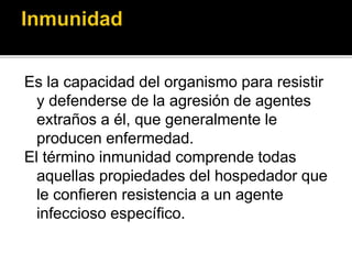 Es la capacidad del organismo para resistir
y defenderse de la agresión de agentes
extraños a él, que generalmente le
producen enfermedad.
El término inmunidad comprende todas
aquellas propiedades del hospedador que
le confieren resistencia a un agente
infeccioso específico.
 